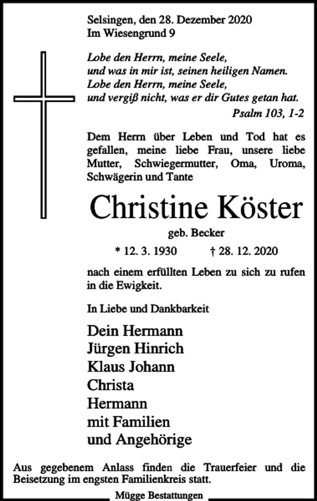 <p>Selsingen, den 28. Dezember 2020<br />Im Wiesengrund 9<br />Lobe den Herrn, meine Seele,<br />und was in mir ist, seinen heiligen Namen.<br />Lobe den Herrn, meine Seele,<br />und vergiß nicht, was er dir Gutes getan hat.<br />Psalm 103, 1-2<br />Dem Herrn über Leben und Tod hat es<br />gefallen, meine liebe Frau, unsere liebe<br />Mutter, Schwiegermutter, Oma, Uroma,<br />Schwägerin und Tante</p><p>Christine Köster<br />geb. Becker<br />* 12. 3. 1930</p><p>† 28. 12. 2020</p><p>nach einem erfüllten Leben zu sich zu rufen<br />in die Ewigkeit.<br />In Liebe und Dankbarkeit</p><p>Dein Hermann<br />Jürgen Hinrich<br />Klaus Johann<br />Christa<br />Hermann<br />mit Familien<br />und Angehörige<br />Aus gegebenem Anlass finden die Trauerfeier und die<br />Beisetzung im engsten Familienkreis statt.<br />Mügge Bestattungen</p>