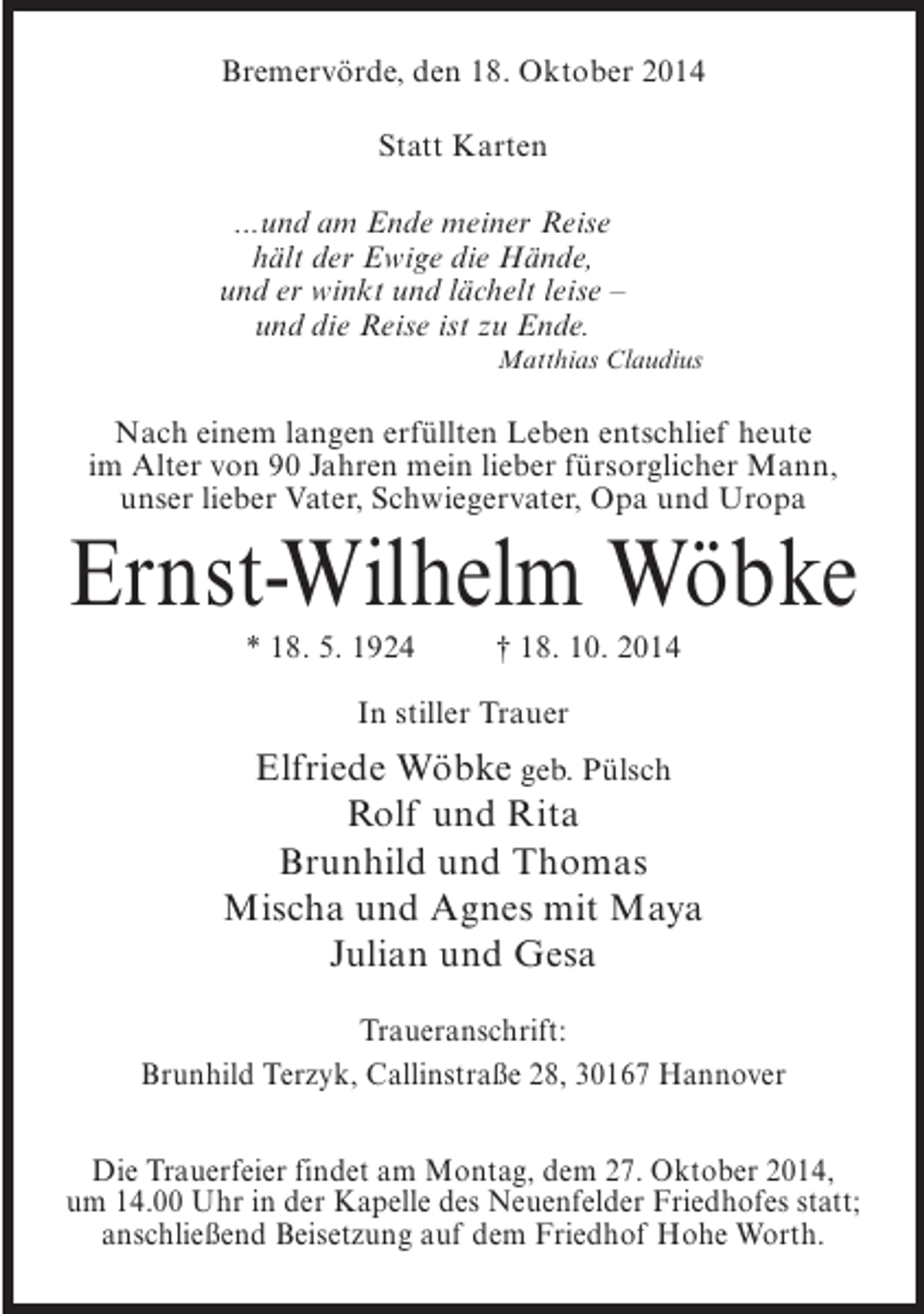 <p>Bremervörde, den 18. Oktober 2014<br />Statt Karten<br />...und am Ende meiner Reise<br />hält der Ewige die Hände,<br />und er winkt und lächelt leise –<br />und die Reise ist zu Ende.<br />Matthias Claudius</p><p>Nach einem langen erfüllten Leben entschlief heute<br />im Alter von 90 Jahren mein lieber fürsorglicher Mann,<br />unser lieber Vater, Schwiegervater, Opa und Uropa</p><p>Ernst-Wilhelm Wöbke<br />* 18. 5. 1924 † 18. 10. 2014<br />In stiller Trauer</p><p>Elfriede Wöbke geb. Pülsch<br />Rolf und Rita<br />Brunhild und Thomas<br />Mischa und Agnes mit Maya<br />Julian und Gesa<br />Traueranschrift:<br />Brunhild Terzyk, Callinstraße 28, 30167 Hannover<br />Die Trauerfeier findet am Montag, dem 27. Oktober 2014,<br />um 14.00 Uhr in der Kapelle des Neuenfelder Friedhofes statt;<br />anschließend Beisetzung auf dem Friedhof Hohe Worth.</p>