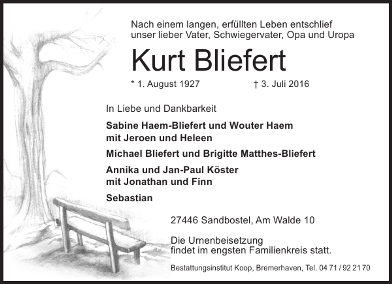 <p>Nach einem langen, erfüllten Leben entschlief<br />unser lieber Vater, Schwiegervater, Opa und Uropa</p><p>Kurt Bliefert<br />* 1. August 1927</p><p>† 3. Juli 2016</p><p>In Liebe und Dankbarkeit<br />Sabine Haem-Bliefert und Wouter Haem<br />mit Jeroen und Heleen<br />Michael Bliefert und Brigitte Matthes-Bliefert<br />Annika und Jan-Paul Köster<br />mit Jonathan und Finn<br />Sebastian<br />27446 Sandbostel, Am Walde 10<br />Die Urnenbeisetzung<br />findet im engsten Familienkreis statt.<br />Bestattungsinstitut Koop, Bremerhaven, Tel. 04 71 / 91 70</p>