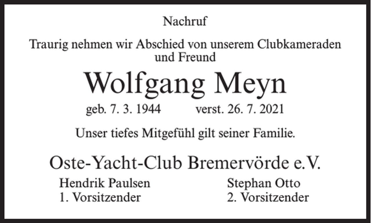 <p>Nachruf<br />Traurig nehmen wir Abschied von unserem Clubkameraden<br />und Freund</p><p>Wolfgang Meyn<br />geb. 7. 3. 1944</p><p>verst. 26. 7. 2021</p><p>Unser tiefes Mitgefühl gilt seiner Familie.</p><p>Oste-Yacht-Club Bremervörde e.V.<br />Hendrik Paulsen<br />1. Vorsitzender</p><p>Stephan Otto<br />2. Vorsitzender</p>