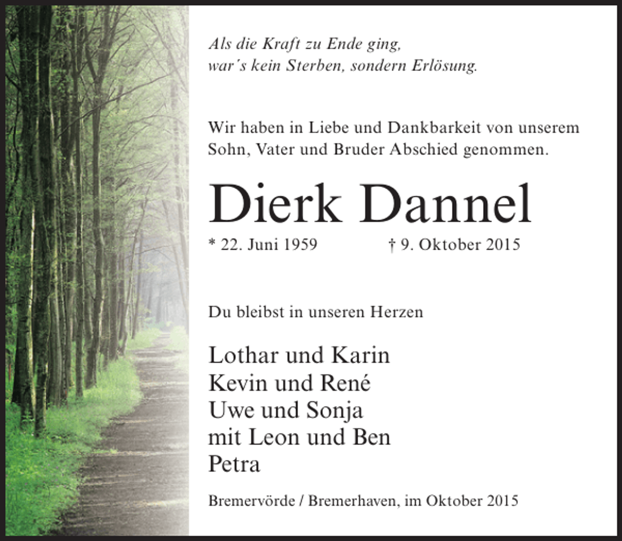 <p>Als die Kraft zu Ende ging,<br />war´s kein Sterben, sondern Erlösung.<br />Wir haben in Liebe und Dankbarkeit von unserem<br />Sohn, Vater und Bruder Abschied genommen.</p><p>Dierk Dannel<br />* 22. Juni 1959 † 9. Oktober 2015</p><p>Du bleibst in unseren Herzen</p><p>Lothar und Karin<br />Kevin und René<br />Uwe und Sonja<br />mit Leon und Ben<br />Petra<br />Bremervörde / Bremerhaven, im Oktober 2015</p>