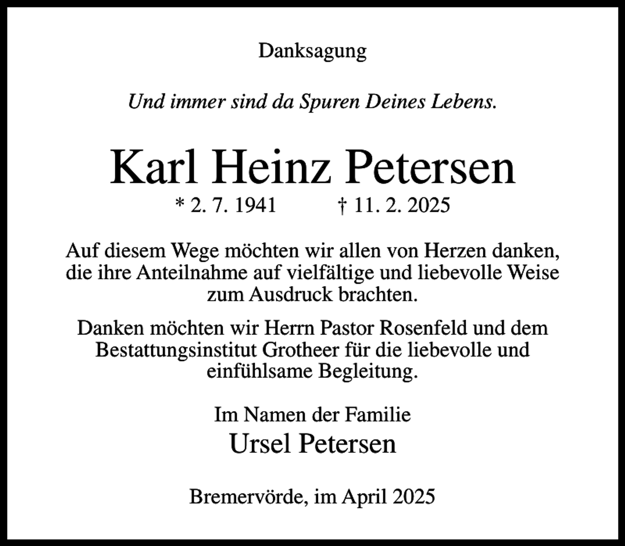 <p>Danksagung<br />Und immer sind da Spuren Deines Lebens.</p><p>Karl Heinz Petersen<br />* 2. 7. 1941</p><p>† 11. 2. 2025</p><p>Auf diesem Wege möchten wir allen von Herzen danken,<br />die ihre Anteilnahme auf vielfältige und liebevolle Weise<br />zum Ausdruck brachten.<br />Danken möchten wir Herrn Pastor Rosenfeld und dem<br />Bestattungsinstitut Grotheer für die liebevolle und<br />einfühlsame Begleitung.<br />Im Namen der Familie</p><p>Ursel Petersen<br />Bremervörde, im April 2025</p>
