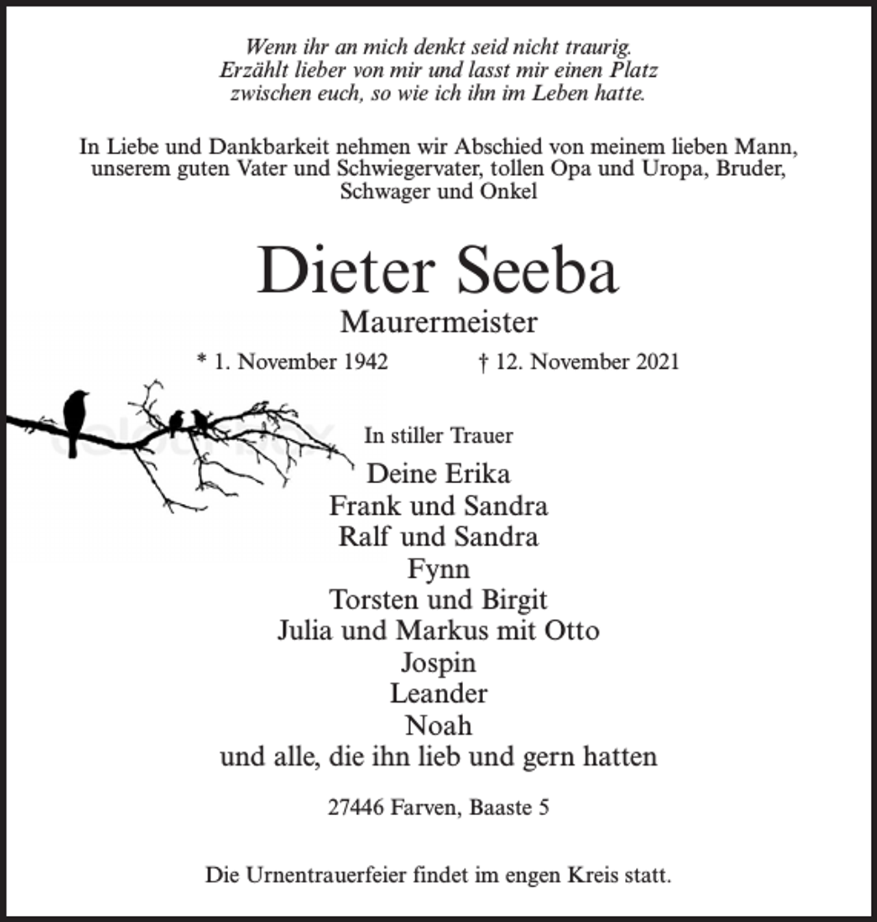 <p>Wenn ihr an mich denkt seid nicht traurig.<br />Erzählt lieber von mir und lasst mir einen Platz<br />zwischen euch, so wie ich ihn im Leben hatte.<br />In Liebe und Dankbarkeit nehmen wir Abschied von meinem lieben Mann,<br />unserem guten Vater und Schwiegervater, tollen Opa und Uropa, Bruder,<br />Schwager und Onkel</p><p>Dieter Seeba<br />Maurermeister</p><p>* 1. November 1942 † 12. November 2021<br />In stiller Trauer</p><p>Deine Erika<br />Frank und Sandra<br />Ralf und Sandra<br />Fynn<br />Torsten und Birgit<br />Julia und Markus mit Otto<br />Jospin<br />Leander<br />Noah<br />und alle, die ihn lieb und gern hatten<br />27446 Farven, Baaste 5<br />Die Urnentrauerfeier findet im engen Kreis statt.</p>