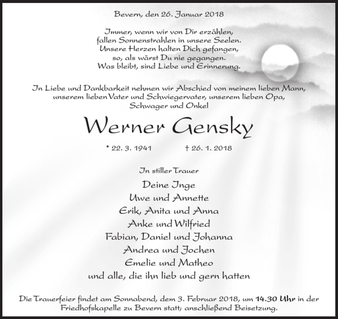 <p>Bevern, den 26. Januar 2018<br />Immer, wenn wir von Dir erzählen,<br />fallen Sonnenstrahlen in unsere Seelen.<br />Unsere Herzen halten Dich gefangen,<br />so, als wärst Du nie gegangen.<br />Was bleibt, sind Liebe und Erinnerung.<br />In Liebe und Dankbarkeit nehmen wir Abschied von meinem lieben Mann,<br />unserem lieben Vater und Schwiegervater, unserem lieben Opa,<br />Schwager und Onkel</p><p>Werner Gensky<br />* 22. 3. 1941 † 26. 1. 2018</p><p>In stiller Trauer</p><p>Deine Inge<br />Uwe und Annette<br />Erik, Anita und Anna<br />Anke und Wilfried<br />Fabian, Daniel und Johanna<br />Andrea und Jochen<br />Emelie und Matheo<br />und alle, die ihn lieb und gern hatten<br />Die Trauerfeier findet am Sonnabend, dem 3. Februar 2018, um 14.30 Uhr in der<br />Friedhofskapelle zu Bevern statt; anschließend Beisetzung.</p>