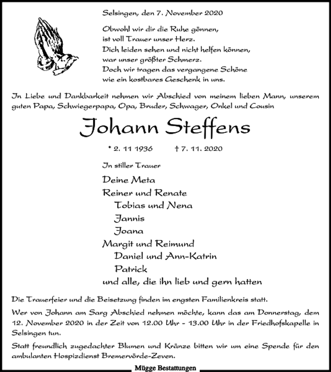 <p>Selsingen, den 7. November 2020<br />Obwohl wir dir die Ruhe gönnen,<br />ist voll Trauer unser Herz.<br />Dich leiden sehen und nicht helfen können,<br />war unser größter Schmerz.<br />Doch wir tragen das vergangene Schöne<br />wie ein kostbares Geschenk in uns.<br />In Liebe und Dankbarkeit nehmen wir Abschied von meinem lieben Mann, unserem<br />guten Papa, Schwiegerpapa, Opa, Bruder, Schwager, Onkel und Cousin</p><p>Johann Steffens<br />* 2. 1936</p><p>† 7. 11. 2020</p><p>In stiller Trauer</p><p>Deine Meta<br />Reiner und Renate<br />Tobias und Nena<br />Jannis<br />Joana<br />Margit und Reimund<br />Daniel und Ann-Katrin<br />Patrick<br />und alle, die ihn lieb und gern hatten<br />Die Trauerfeier und die Beisetzung finden im engsten Familienkreis statt.<br />Wer von Johann am Sarg Abschied nehmen möchte, kann das am Donnerstag, dem<br />12. November 2020 in der Zeit von 12.00 Uhr - 13.00 Uhr in der Friedhofskapelle in<br />Selsingen tun.<br />Statt freundlich zugedachter Blumen und Kränze bitten wir um eine Spende für den<br />ambulanten Hospizdienst Bremervörde-Zeven.<br />Mügge Bestattungen</p>