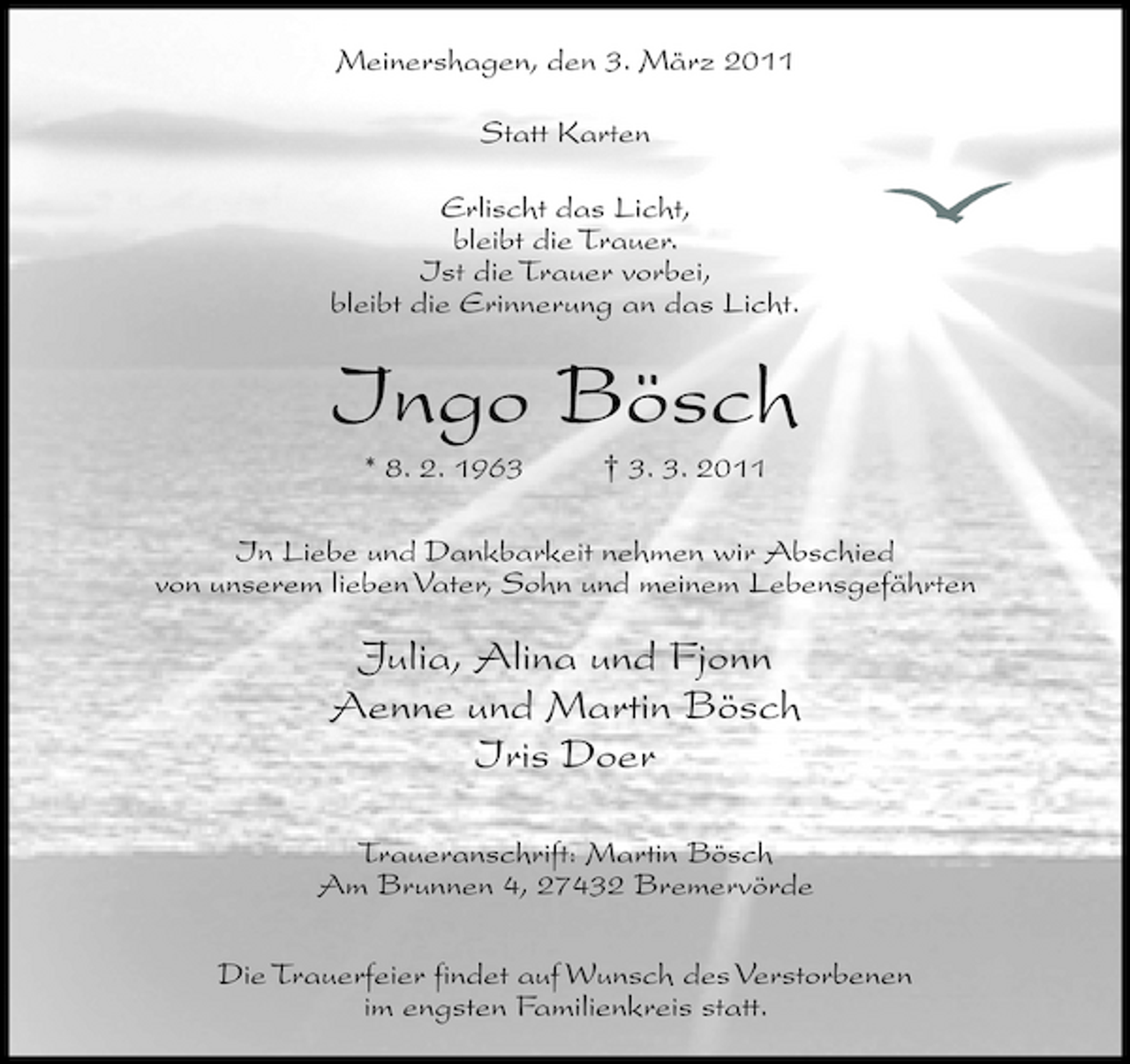 <p>Meinershagen, den 3. März 2011 Statt Karten Erlischt das Licht, bleibt die Trauer. Ist die Trauer vorbei, bleibt die Erinnerung an das Licht.</p><p>Ingo Bösch<br />* 8. 2. 1963 † 3. 3. 2011 In Liebe und Dankbarkeit nehmen wir Abschied von unserem lieben Vater, Sohn und meinem Lebensgefährten</p><p>Julia, Alina und Fjonn Aenne und Martin Bösch Iris Doer<br />Traueranschrift: Martin Bösch Am Brunnen 4, 27432 Bremervörde Die Trauerfeier findet auf Wunsch des Verstorbenen im engsten Familienkreis statt.</p>