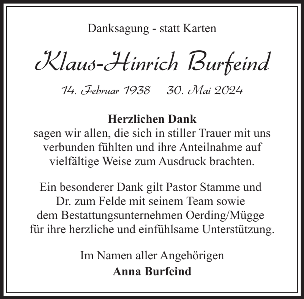 <p>Danksagung - statt Karten</p><p>Klaus-Hinrich Burfeind<br />14. Februar 1938</p><p>30. Mai 2024</p><p>Herzlichen Dank<br />sagen wir allen, die sich in stiller Trauer mit uns<br />verbunden fühlten und ihre Anteilnahme auf<br />vielfältige Weise zum Ausdruck brachten.<br />Ein besonderer Dank gilt Pastor Stamme und<br />Dr. zum Felde mit seinem Team sowie<br />dem Bestattungsunternehmen Oerding/Mügge<br />für ihre herzliche und einfühlsame Unterstützung.<br />Im Namen aller Angehörigen<br />Anna Burfeind</p>