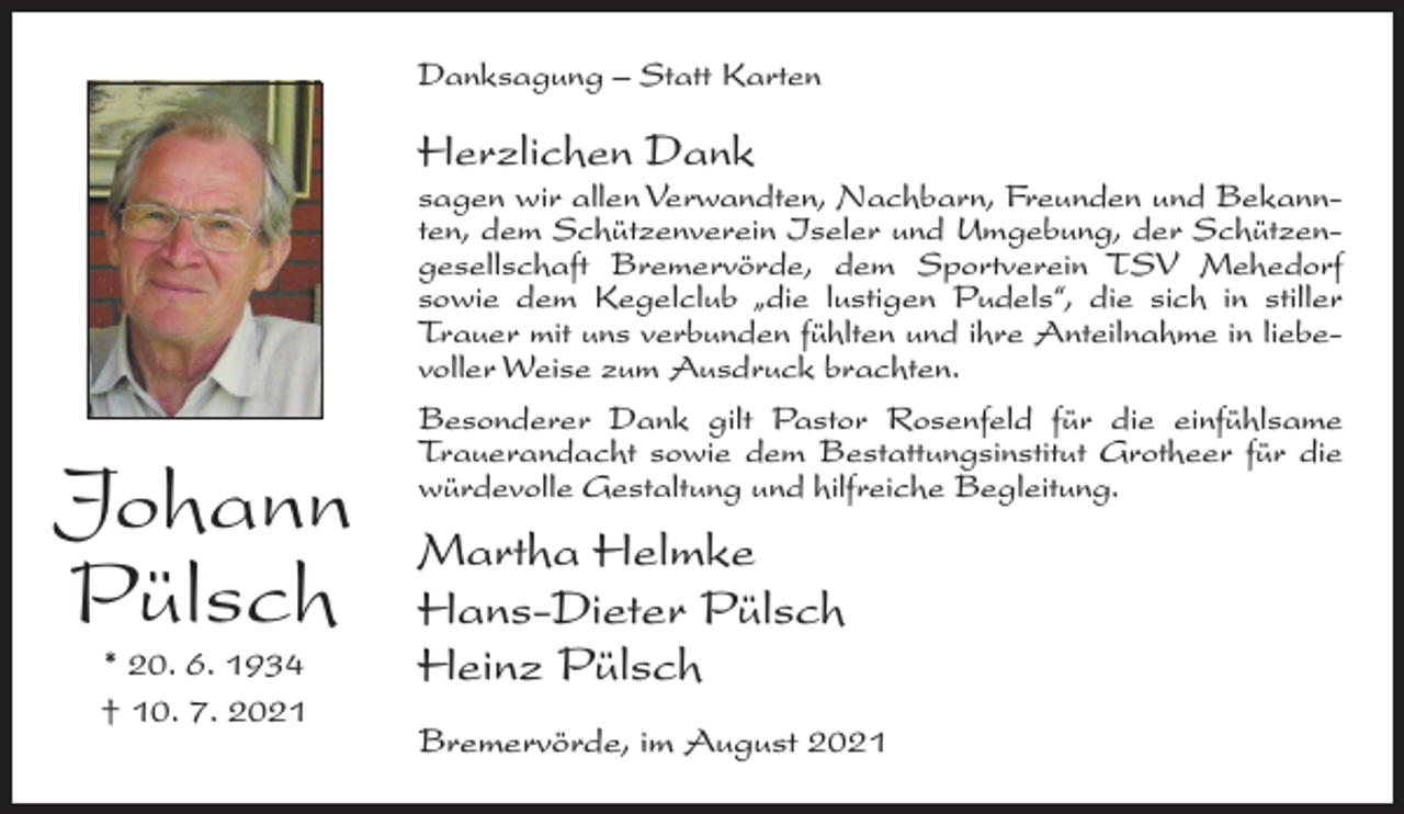 <p>Danksagung – Statt Karten</p><p>Herzlichen Dank</p><p>sagen wir allen Verwandten, Nachbarn, Freunden und Bekannten, dem Schützenverein Iseler und Umgebung, der Schützengesellschaft Bremervörde, dem Sportverein TSV Mehedorf<br />sowie dem Kegelclub „die lustigen Pudels“, die sich in stiller<br />Trauer mit uns verbunden fühlten und ihre Anteilnahme in liebevoller Weise zum Ausdruck brachten.</p><p>Johann<br />Pülsch<br />* 20. 6. 1934<br />† 10. 7. 2021</p><p>Besonderer Dank gilt Pastor Rosenfeld für die einfühlsame<br />Trauerandacht sowie dem Bestattungsinstitut Grotheer für die<br />würdevolle Gestaltung und hilfreiche Begleitung.</p><p>Martha Helmke<br />Hans-Dieter Pülsch<br />Heinz Pülsch<br />Bremervörde, im August 2021</p>
