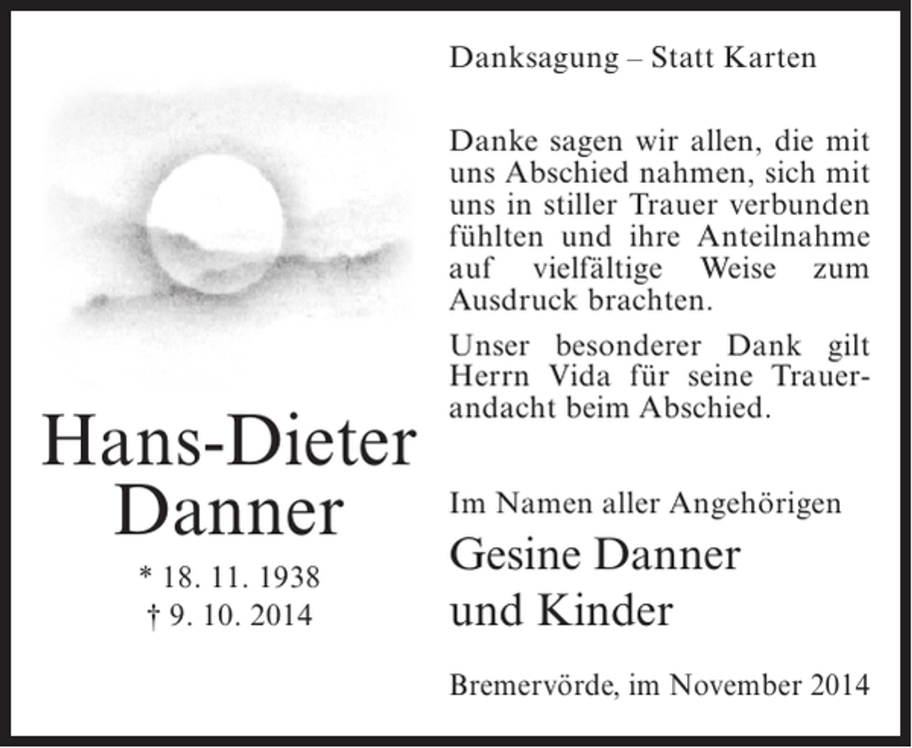 <p>Danksagung – Statt Karten</p><p>Hans-Dieter<br />Danner<br />* 18. 11. 1938<br />† 9. 10. 2014</p><p>Danke sagen wir allen, die mit<br />uns Abschied nahmen, sich mit<br />uns in stiller Trauer verbunden<br />fühlten und ihre ­ nteilnahme<br />A<br />auf vielfältige Weise zum<br />Ausdruck brachten.<br />Unser besonderer Dank gilt<br />Herrn Vida für seine Trauer­<br />andacht beim Abschied.<br />Im Namen aller Angehörigen</p><p>Gesine Danner<br />und Kinder<br />Bremervörde, im November 2014</p>