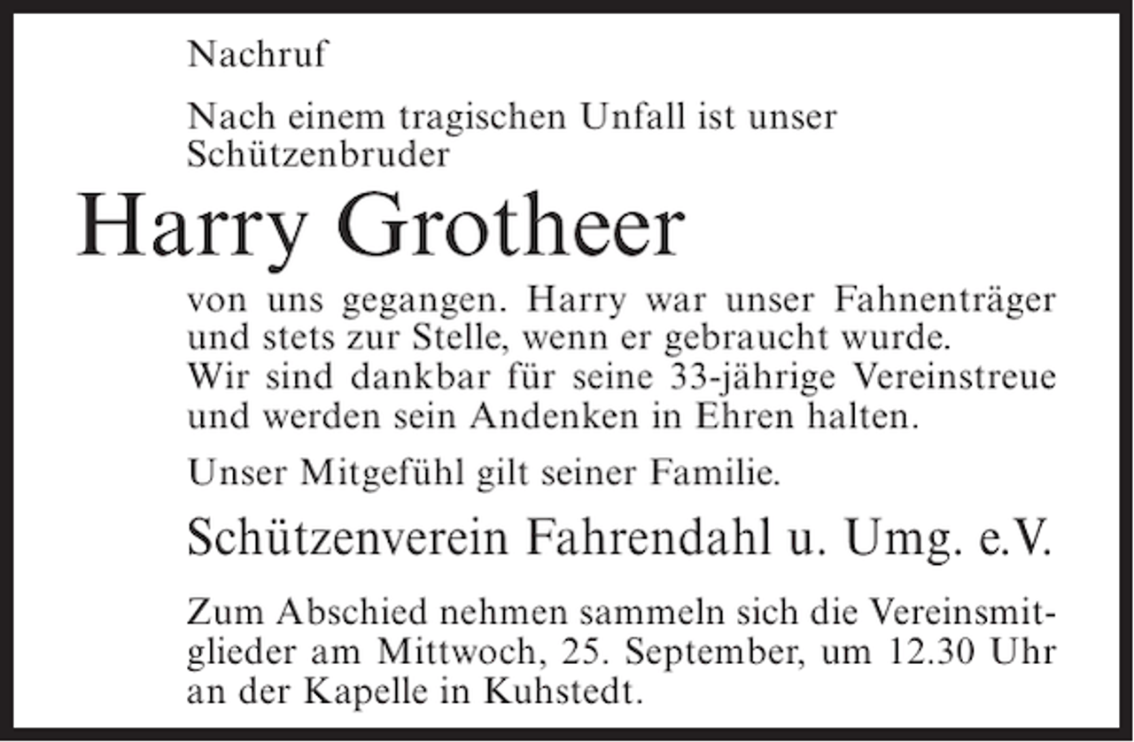 <p>Nachruf<br />Nach einem tragischen Unfall ist unser<br />Schützenbruder</p><p>Harry Grotheer</p><p>von uns gegangen. Harry war unser Fahnenträger<br />und stets zur Stelle, wenn er gebraucht wurde.<br />Wir sind dankbar für seine 33-jährige Vereinstreue<br />und werden sein Andenken in Ehren halten.<br />Unser Mitgefühl gilt seiner Familie.</p><p>Schützenverein Fahrendahl u. Umg. e.V.<br />Zum Abschied nehmen sammeln sich die Vereinsmitglieder am Mittwoch, 25. September, um 12.30 Uhr<br />an der Kapelle in Kuhstedt.</p>