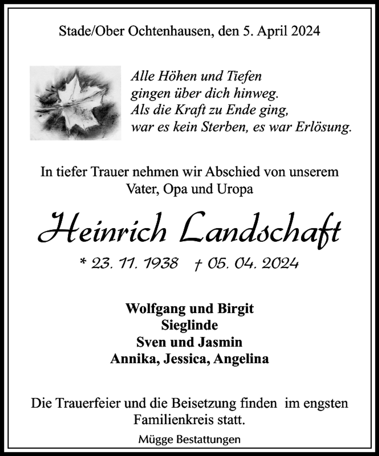<p>Stade/Ober Ochtenhausen, den 5. April 2024<br />Alle Höhen und Tiefen<br />gingen über dich hinweg.<br />Als die Kraft zu Ende ging,<br />war es kein Sterben, es war Erlösung.<br />In tiefer Trauer nehmen wir Abschied von unserem<br />Vater, Opa und Uropa</p><p>Heinrich Landschaft<br />* 23. 11. 1938 † 05. 04. 2024<br />Wolfgang und Birgit<br />Sieglinde<br />Sven und Jasmin<br />Annika, Jessica, Angelina<br />Die Trauerfeier und die Beisetzung finden im engsten<br />Familienkreis statt.<br />Mügge Bestattungen</p>