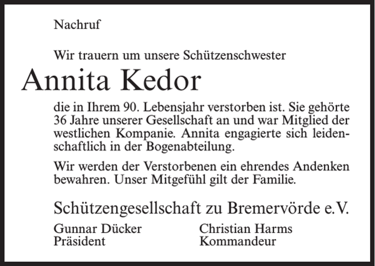 <p>Nachruf<br />Wir trauern um unsere Schützenschwester</p><p>Annita Kedor</p><p>die in Ihrem 90. Lebensjahr verstorben ist. Sie gehörte<br />36 Jahre unserer Gesellschaft an und war Mitglied der<br />westlichen Kompanie. Annita engagierte sich leidenschaftlich in der Bogenabteilung.<br />Wir werden der Verstorbenen ein ehrendes Andenken<br />bewahren. Unser Mitgefühl gilt der Familie.</p><p>Schützengesellschaft zu Bremervörde e.V.<br />Gunnar Dücker<br />Christian Harms<br />Präsident Kommandeur</p>