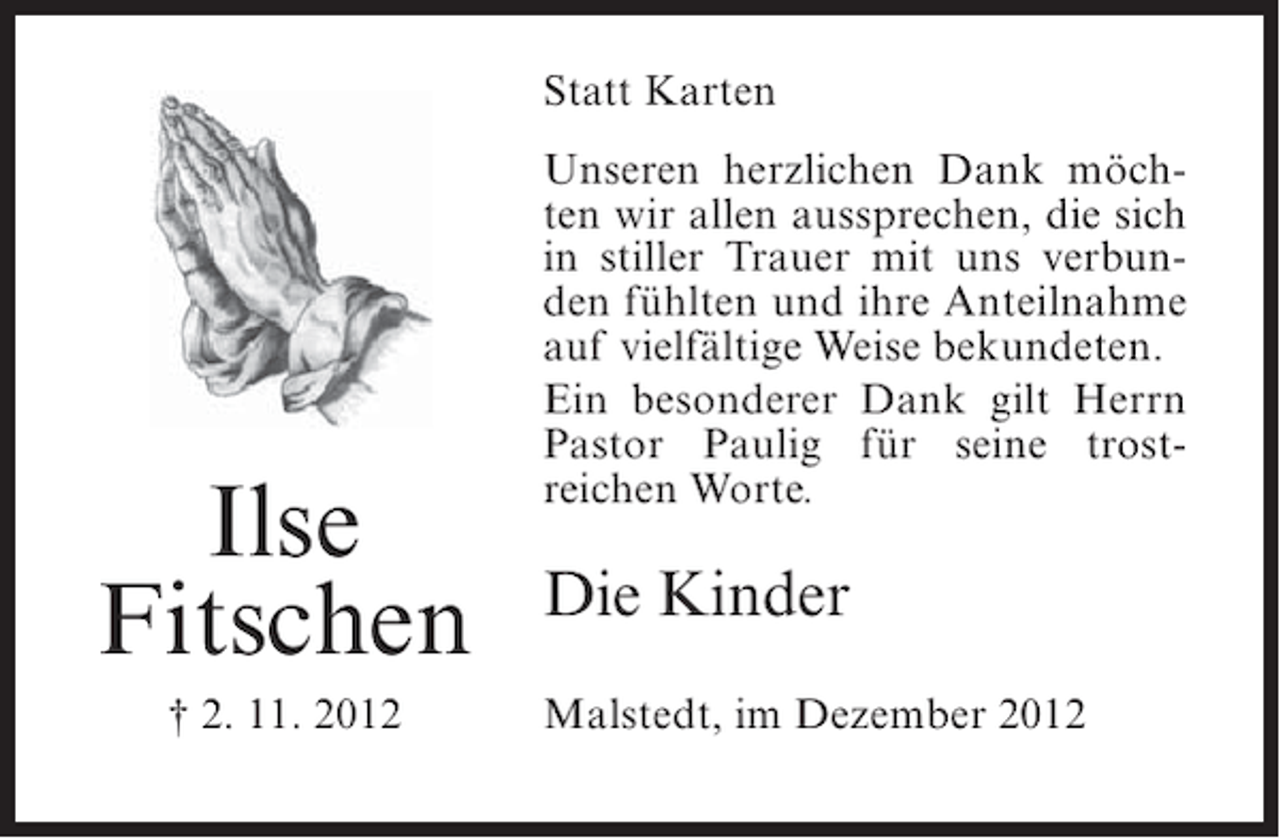<p>Statt Karten</p><p>Ilse<br />Fitschen<br />† 2. 11. 2012</p><p>Unseren herzlichen Dank möchten wir allen aussprechen, die sich<br />in stiller Trauer mit uns verbunden fühlten und ihre Anteilnahme<br />auf vielfältige Weise bekundeten.<br />Ein besonderer Dank gilt Herrn<br />Pastor Paulig für seine trostreichen Worte.</p><p>Die Kinder<br />Malstedt, im Dezember 2012</p>