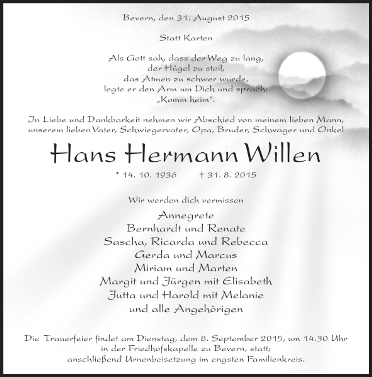 <p>Bevern, den 31. August 2015<br />Statt Karten<br />Als Gott sah, dass der Weg zu lang,<br />der Hügel zu steil,<br />das Atmen zu schwer wurde,<br />legte er den Arm um Dich und sprach:<br />„Komm heim“.<br />In Liebe und Dankbarkeit nehmen wir Abschied von meinem lieben Mann,<br />unserem lieben Vater, Schwiegervater, Opa, Bruder, Schwager und Onkel</p><p>Hans Hermann Willen<br />* 14. 10. 1936</p><p>† 31. 8. 2015</p><p>Wir werden dich vermissen</p><p>Annegrete<br />Bernhardt und Renate<br />Sascha, Ricarda und Rebecca<br />Gerda und Marcus<br />Miriam und Marten<br />Margit und Jürgen mit Elisabeth<br />Jutta und Harold mit Melanie<br />und alle Angehörigen<br />Die Trauerfeier findet am Dienstag, dem 8. September 2015, um 14.30 Uhr<br />in der Friedhofskapelle zu Bevern, statt;<br />anschließend Urnenbeisetzung im engsten Familienkreis.</p>