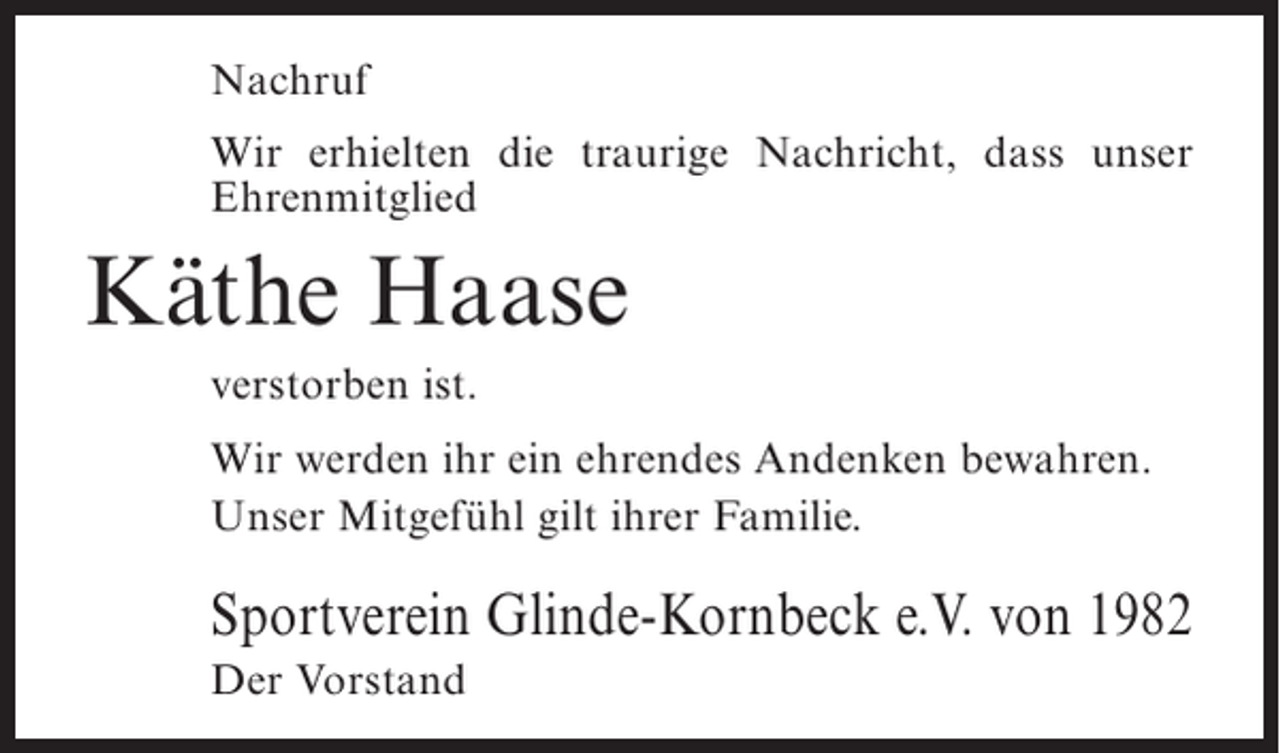 <p>Nachruf<br />Wir erhielten die traurige Nachricht, dass unser<br />Ehrenmitglied</p><p>Käthe Haase<br />verstorben ist.<br />Wir werden ihr ein ehrendes Andenken bewahren.<br />Unser Mitgefühl gilt ihrer Familie.</p><p>Sportverein Glinde-Kornbeck e.V. von 1982<br />Der Vorstand</p>