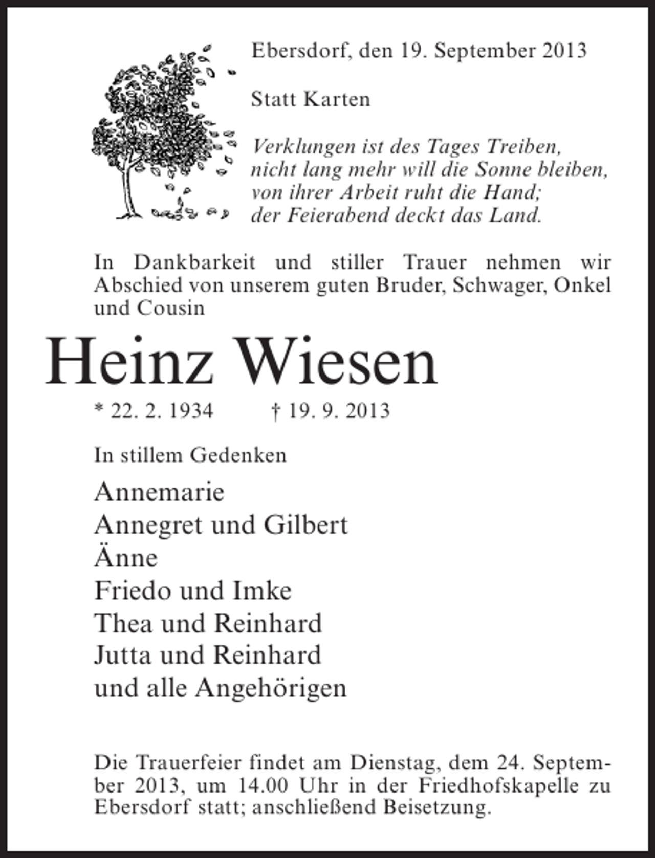 <p>Ebersdorf, den 19. September 2013<br />Statt Karten<br />Verklungen ist des Tages Treiben,<br />nicht lang mehr will die Sonne bleiben,<br />von ihrer Arbeit ruht die Hand;<br />der Feierabend deckt das Land.<br />In Dankbarkeit und stiller Trauer nehmen wir<br />Abschied von unserem guten Bruder, Schwager, Onkel<br />und Cousin</p><p>Heinz Wiesen<br />* 22. 2. 1934 † 19. 9. 2013<br />In stillem Gedenken</p><p>Annemarie<br />Annegret und Gilbert<br />Änne<br />Friedo und Imke<br />Thea und Reinhard<br />Jutta und Reinhard<br />und alle Angehörigen<br />Die Trauerfeier findet am Dienstag, dem 24. September 2013, um 14.00 Uhr in der Friedhofskapelle zu<br />Ebersdorf statt; anschließend Beisetzung.</p>