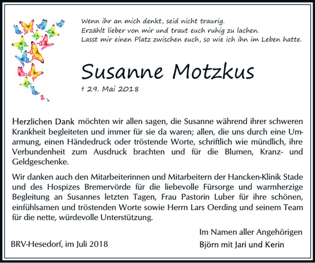 <p>Wenn ihr an mich denkt, seid nicht traurig.<br />Erzählt lieber von mir und traut euch ruhig zu lachen.<br />Lasst mir einen Platz zwischen euch, so wie ich ihn im Leben hatte.</p><p>Susanne Motzkus<br />† 29. Mai 2018</p><p>möchten wir allen sagen, die Susanne während ihrer schweren<br />Krankheit begleiteten und immer für sie da waren; allen, die uns durch eine Umarmung, einen Händedruck oder tröstende Worte, schriftlich wie mündlich, ihre<br />Verbundenheit zum Ausdruck brachten und für die Blumen, Kranz- und<br />Geldgeschenke.<br />Wir danken auch den Mitarbeiterinnen und Mitarbeitern der Hancken-Klinik Stade<br />und des Hospizes Bremervörde für die liebevolle Fürsorge und warmherzige<br />Begleitung an Susannes letzten Tagen, Frau Pastorin Luber für ihre schönen,<br />einfühlsamen und tröstenden Worte sowie Herrn Lars Oerding und seinem Team<br />für die nette, würdevolle Unterstützung.</p><p>Im Namen aller Angehörigen<br />BRV-Hesedorf, im Juli 2018</p>