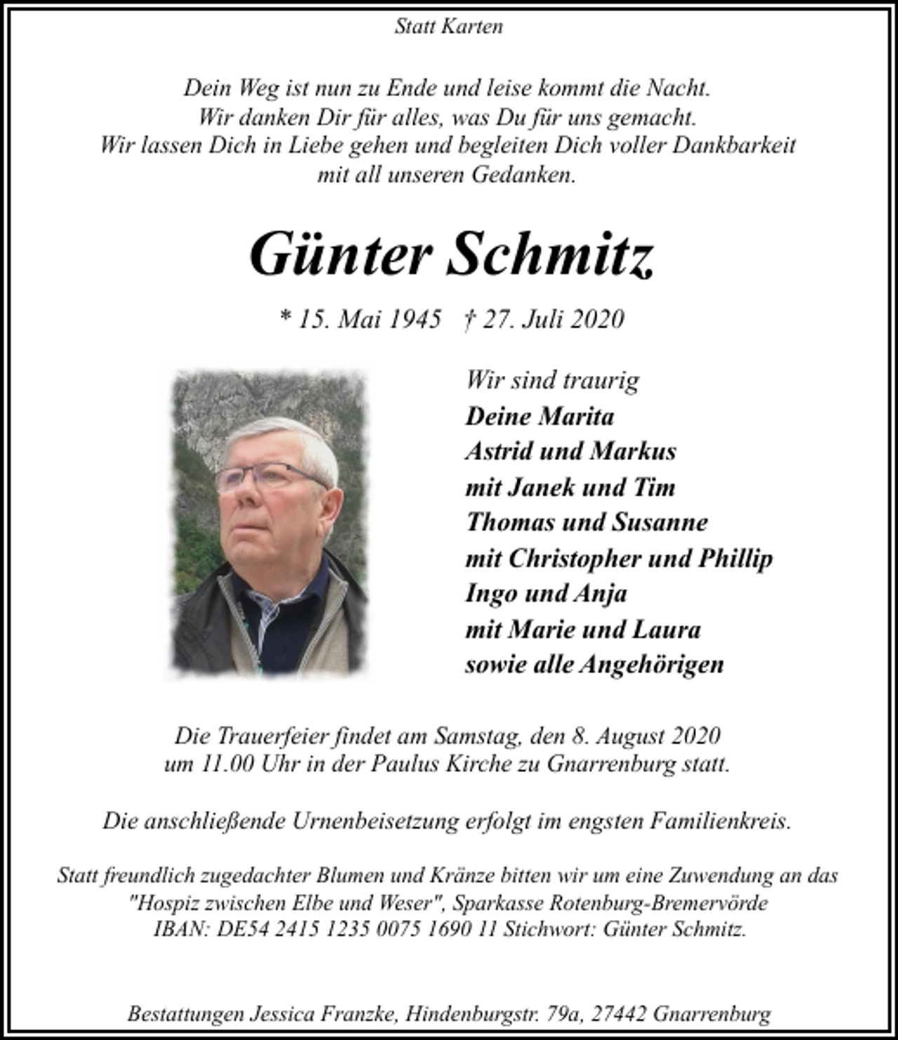 <p>Statt Karten</p><p>Dein Weg ist nun zu Ende und leise kommt die Nacht.<br />Wir danken Dir für alles, was Du für uns gemacht.<br />Wir lassen Dich in Liebe gehen und begleiten Dich voller Dankbarkeit<br />mit all unseren Gedanken.</p><p>Günter Schmitz<br />* 15. Mai 1945 † 27. Juli 2020<br />Wir sind traurig<br />Deine Marita<br />Astrid und Markus<br />mit Janek und Tim<br />Thomas und Susanne<br />mit Christopher und Phillip<br />Ingo und Anja<br />mit Marie und Laura<br />sowie alle Angehörigen<br />Die Trauerfeier findet am Samstag, den 8. August 2020<br />um 11.00 Uhr in der Paulus Kirche zu Gnarrenburg statt.<br />Die anschließende Urnenbeisetzung erfolgt im engsten Familienkreis.<br />Statt freundlich zugedachter Blumen und Kränze bitten wir um eine Zuwendung an das<br />"Hospiz zwischen Elbe und Weser", Sparkasse Rotenburg-Bremervörde<br />IBAN: DE54 2415 1235 0075 1690 11 Stichwort: Günter Schmitz.<br />Bestattungen Jessica Franzke, Hindenburgstr. 79a, 27442 Gnarrenburg</p>