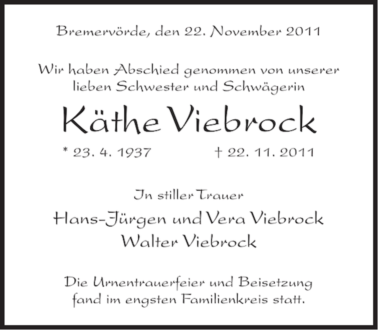 <p>Bremervörde, den 22. November 2011<br />Wir haben Abschied genommen von unserer<br />lieben Schwester und Schwägerin</p><p>Käthe Viebrock<br />* 23. 4. 1937</p><p>† 22. 11. 2011</p><p>In stiller Trauer</p><p>Hans-Jürgen und Vera Viebrock<br />Walter Viebrock<br />Die Urnentrauerfeier und Beisetzung<br />fand im engsten Familienkreis statt.</p>