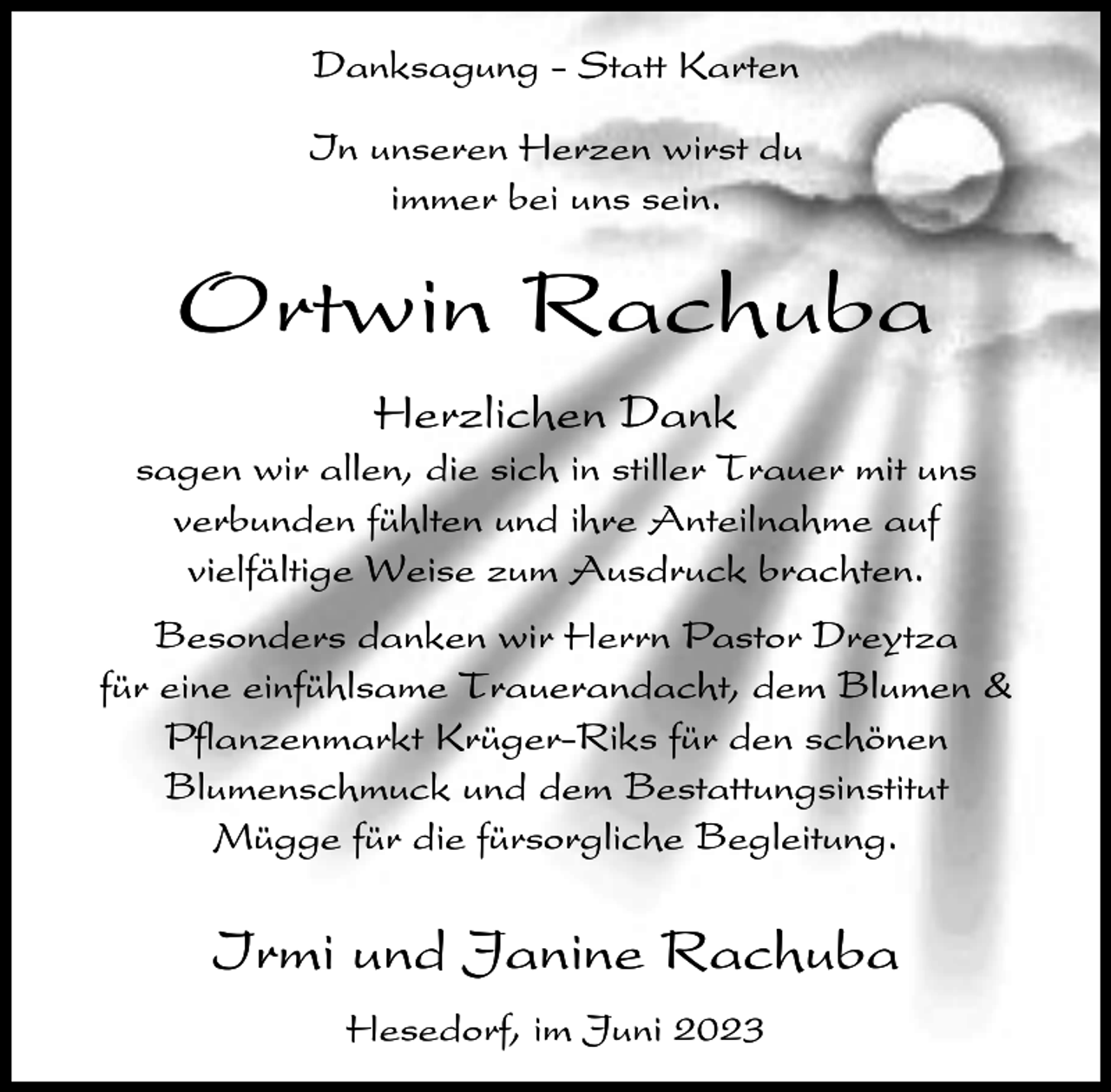 <p>Danksagung - Statt Karten<br />In unseren Herzen wirst du<br />immer bei uns sein.</p><p>Ortwin Rachuba<br />Herzlichen Dank<br />sagen wir allen, die sich in stiller Trauer mit uns<br />verbunden fühlten und ihre Anteilnahme auf<br />vielfältige Weise zum Ausdruck brachten.<br />Besonders danken wir Herrn Pastor Dreytza<br />für eine einfühlsame Trauerandacht, dem Blumen &amp;<br />Pflanzenmarkt Krüger-Riks für den schönen<br />Blumenschmuck und dem Bestattungsinstitut<br />Mügge für die fürsorgliche Begleitung.</p><p>Irmi und Janine Rachuba<br />Hesedorf, im Juni 2023</p>