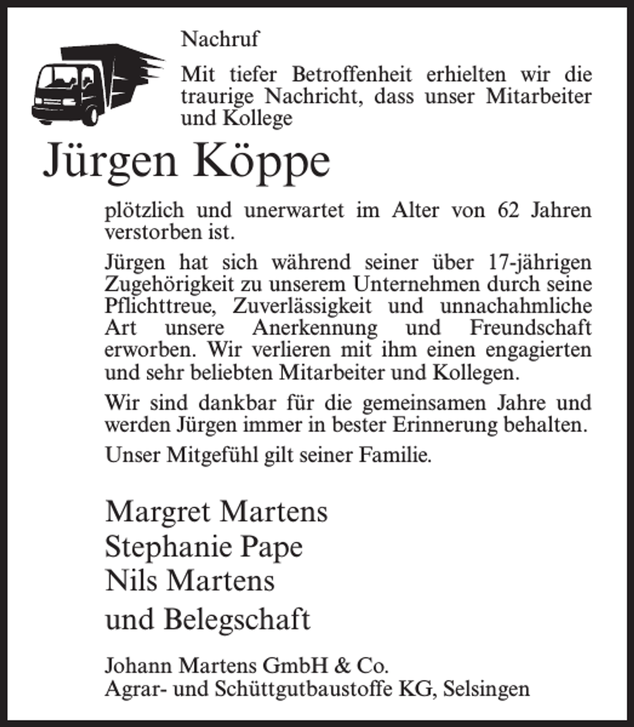 <p>Nachruf<br />Mit tiefer Betroffenheit erhielten wir die<br />traurige Nachricht, dass unser Mitarbeiter<br />und Kollege</p><p>Jürgen Köppe<br />plötzlich und unerwartet im Alter von 62 Jahren<br />verstorben ist.<br />Jürgen hat sich während seiner über 17-jährigen<br />Zugehörigkeit zu unserem Unternehmen durch seine<br />Pflichttreue, Zuverlässigkeit und ­unnachahmliche<br />Art unsere Anerkennung und Freundschaft<br />­erworben. Wir verlieren mit ihm einen engagierten<br />und sehr beliebten Mitarbeiter und Kollegen.<br />Wir sind dankbar für die gemeinsamen Jahre und<br />werden Jürgen immer in bester Erinnerung behalten.<br />Unser Mitgefühl gilt seiner Familie.</p><p>Margret Martens<br />Stephanie Pape<br />Nils Martens<br />und Belegschaft<br />Johann Martens GmbH &amp; Co.<br />Agrar- und Schüttgutbaustoffe KG, Selsingen</p>