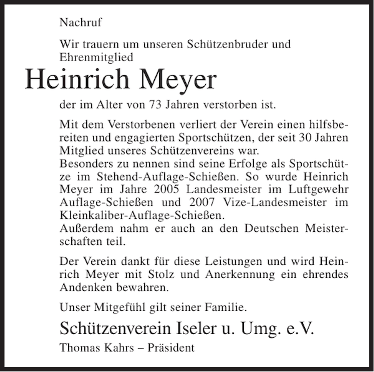 <p>Nachruf<br />Wir trauern um unseren Schützenbruder und<br />Ehrenmitglied</p><p>Heinrich Meyer<br />der im Alter von 73 Jahren verstorben ist.<br />Mit dem Verstorbenen verliert der Verein einen hilfsbereiten und engagierten Sportschützen, der seit 30 Jahren<br />Mitglied unseres Schützenvereins war.<br />Besonders zu nennen sind seine Erfolge als Sportschütze im Stehend-Auflage-Schießen. So wurde Heinrich<br />Meyer im Jahre 2005 Landesmeister im Luftgewehr<br />Auflage-Schießen und 2007 Vize-Landesmeister im<br />Kleinkaliber-Auflage-Schießen.<br />Außerdem nahm er auch an den Deutschen Meisterschaften teil.<br />Der Verein dankt für diese Leistungen und wird Heinrich Meyer mit Stolz und Anerkennung ein ehrendes<br />Andenken bewahren.<br />Unser Mitgefühl gilt seiner Familie.</p><p>Schützenverein Iseler u. Umg. e.V.<br />Thomas Kahrs – Präsident</p>