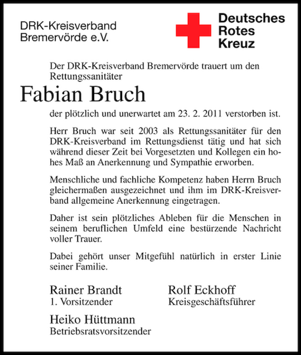 <p>DRK-Kreisverband Bremervörde e.V.<br />Rettungssanitäter</p><p>✚</p><p>Deutsches Rotes Kreuz</p><p>Der DRK-Kreisverband Bremervörde trauert um den</p><p>Fabian Bruch<br />der plötzlich und unerwartet am 23. 2. 2011 verstorben ist. Herr Bruch war seit 2003 als Rettungssanitäter für den DRK-Kreisverband im Rettungsdienst tätig und hat sich während dieser Zeit bei Vorgesetzten und Kollegen ein hohes Maß an Anerkennung und Sympathie erworben. Menschliche und fachliche Kompetenz haben Herrn Bruch gleichermaßen ausgezeichnet und ihm im DRK-Kreisverband allgemeine Anerkennung eingetragen. Daher ist sein plötzliches Ableben für die Menschen in seinem beruflichen Umfeld eine bestürzende Nachricht voller Trauer. Dabei gehört unser Mitgefühl natürlich in erster Linie seiner Familie.</p><p>Rainer Brandt<br />1. Vorsitzender</p><p>Rolf Eckhoff<br />Kreisgeschäftsführer</p><p>Heiko Hüttmann<br />Betriebsratsvorsitzender</p>