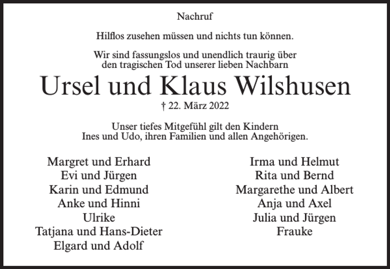<p>Nachruf<br />Hilflos zusehen müssen und nichts tun können.<br />Wir sind fassungslos und unendlich traurig über<br />den tragischen Tod unserer lieben Nachbarn</p><p>Ursel und Klaus Wilshusen<br />† 22. März 2022</p><p>Unser tiefes Mitgefühl gilt den Kindern<br />Ines und Udo, ihren Familien und allen Angehörigen.</p><p>Margret und Erhard<br />Evi und Jürgen<br />Karin und Edmund<br />Anke und Hinni<br />Ulrike<br />Tatjana und Hans-Dieter<br />Elgard und Adolf</p><p>Irma und Helmut<br />Rita und Bernd<br />Margarethe und Albert<br />Anja und Axel<br />Julia und Jürgen<br />Frauke</p>