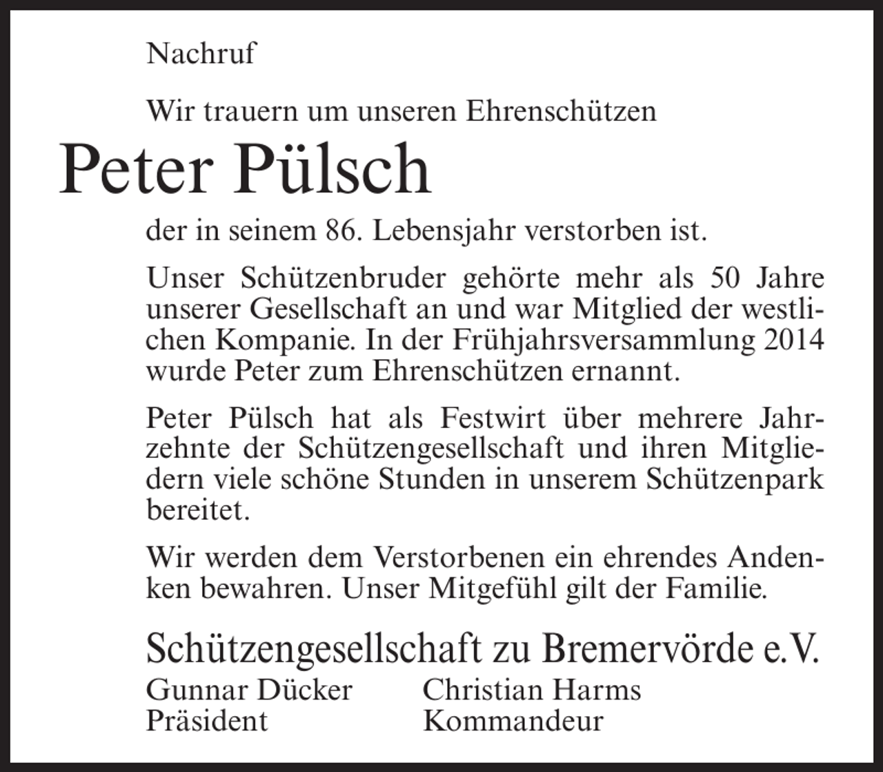 <p>Nachruf<br />Wir trauern um unseren Ehrenschützen</p><p>Peter Pülsch<br />der in seinem 86. Lebensjahr verstorben ist.<br />Unser Schützenbruder gehörte mehr als 50 Jahre<br />unserer Gesellschaft an und war Mitglied der westlichen Kompanie. In der Frühjahrsversammlung 2014<br />wurde Peter zum Ehrenschützen ernannt.<br />Peter Pülsch hat als Festwirt über mehrere Jahrzehnte der Schützengesellschaft und ihren Mitgliedern viele schöne Stunden in unserem Schützenpark<br />bereitet.<br />Wir werden dem Verstorbenen ein ehrendes Andenken bewahren. Unser Mitgefühl gilt der Familie.</p><p>Schützengesellschaft zu Bremervörde e.V.<br />Gunnar Dücker<br />Präsident</p><p>Christian Harms<br />Kommandeur</p>