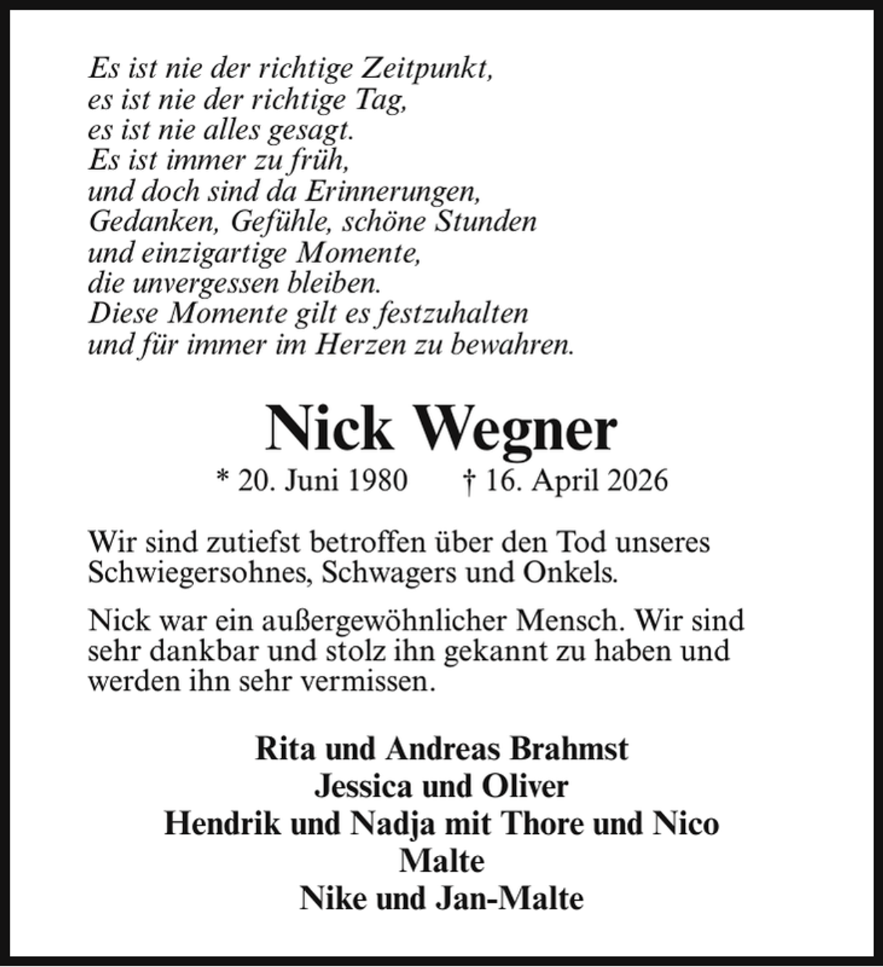 <p>Es ist nie der richtige Zeitpunkt,<br />es ist nie der richtige Tag,<br />es ist nie alles gesagt.<br />Es ist immer zu früh,<br />und doch sind da Erinnerungen,<br />Gedanken, Gefühle, schöne Stunden<br />und einzigartige Momente,<br />die unvergessen bleiben.<br />Diese Momente gilt es festzuhalten<br />und für immer im Herzen zu bewahren.</p><p>Nick Wegner</p><p>* 20. Juni 1980</p><p>† 16. April 2026</p><p>Wir sind zutiefst betroffen über den Tod unseres<br />Schwiegersohnes, Schwagers und Onkels.<br />Nick war ein außergewöhnlicher Mensch. Wir sind<br />sehr dankbar und stolz ihn gekannt zu haben und<br />werden ihn sehr vermissen.</p><p>Rita und Andreas Brahmst<br />Jessica und Oliver<br />Hendrik und Nadja mit Thore und Nico<br />Malte<br />Nike und Jan-Malte</p>