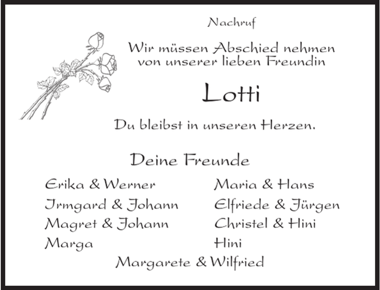 <p>Nachruf</p><p>Wir müssen Abschied nehmen<br />von unserer lieben Freundin</p><p>Lotti<br />Du bleibst in unseren Herzen.</p><p>Deine Freunde<br />Erika &amp; Werner<br />Maria &amp; Hans<br />Irmgard &amp; Johann<br />Elfriede &amp; Jürgen<br />Magret &amp; Johann<br />Christel &amp; Hini<br />Marga<br />Hini<br />Margarete &amp; Wilfried</p>