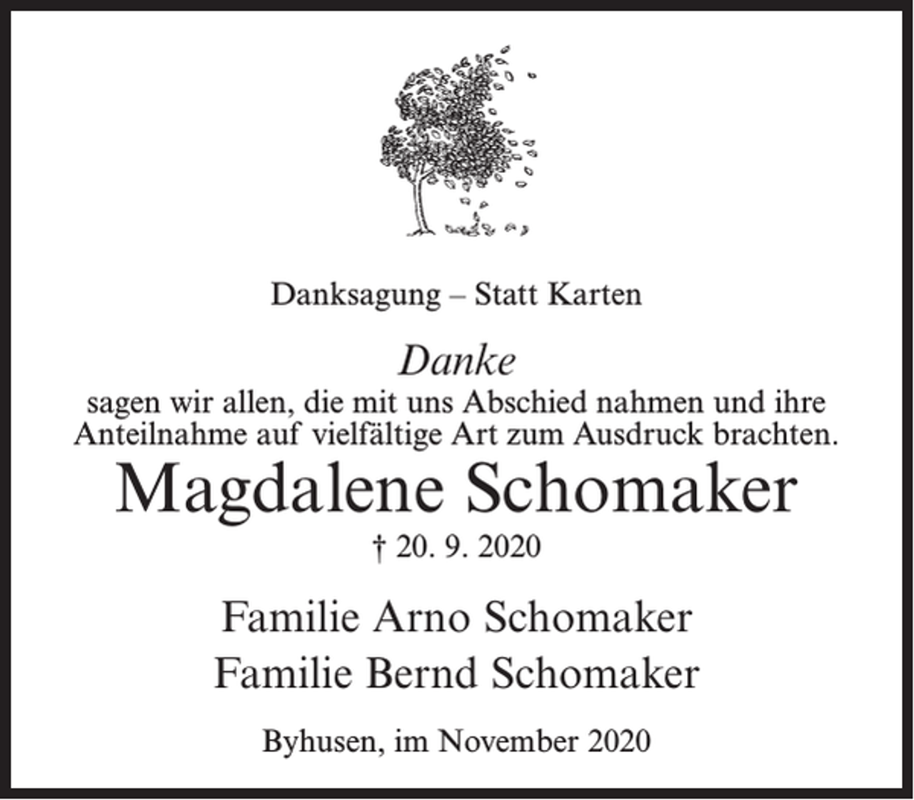 <p>Danksagung – Statt Karten</p><p>Danke</p><p>sagen wir allen, die mit uns Abschied nahmen und ihre<br />Anteilnahme auf vielfältige Art zum Ausdruck brachten.</p><p>Magdalene Schomaker<br />† 20. 9. 2020</p><p>Familie Arno Schomaker<br />Familie Bernd Schomaker<br />Byhusen, im November 2020</p>