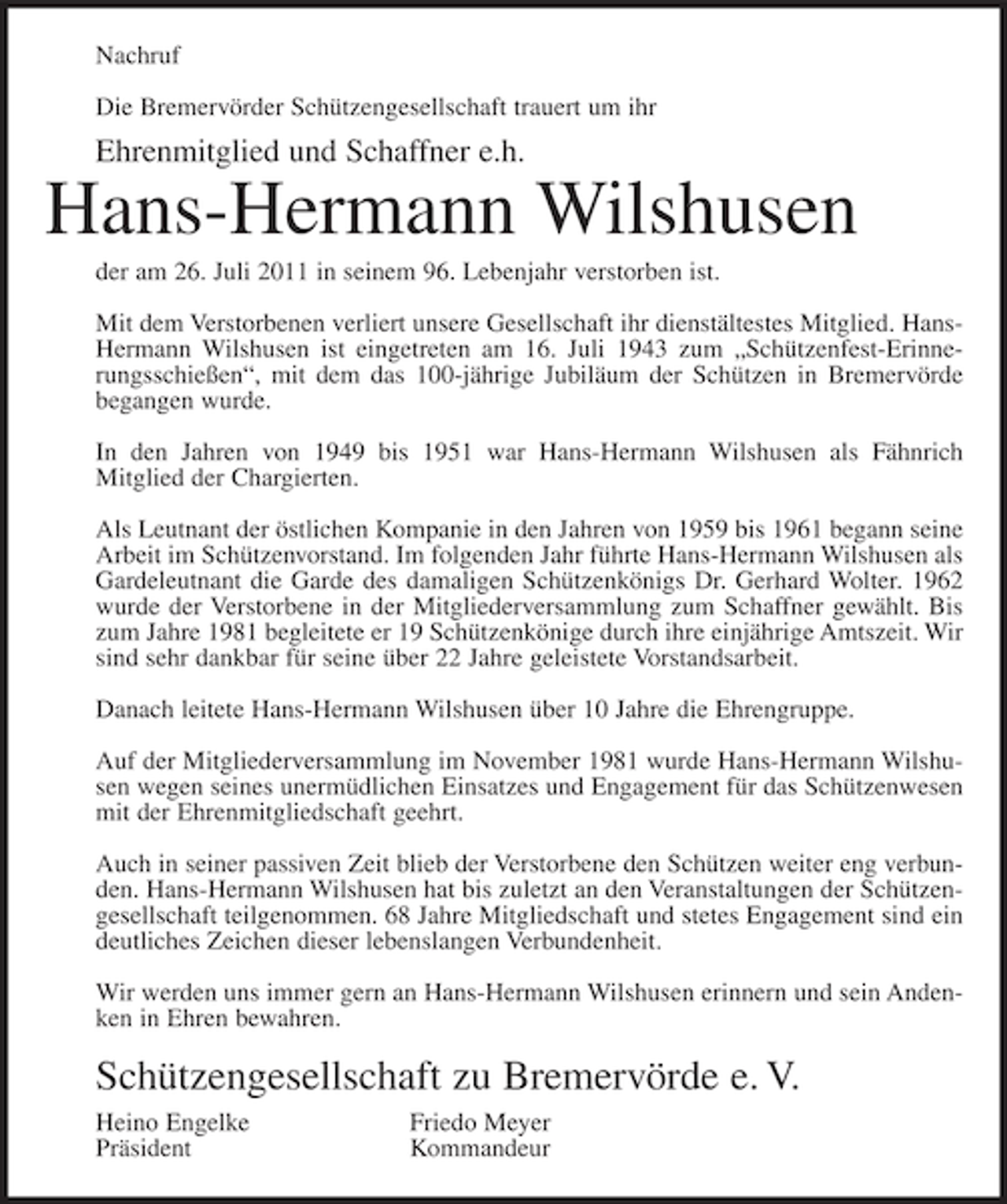 <p>Nachruf<br />Die Bremervörder Schützengesellschaft trauert um ihr</p><p>Ehrenmitglied und Schaffner e.h.</p><p>Hans-Hermann Wilshusen<br />der am 26. Juli 2011 in seinem 96. Lebenjahr verstorben ist.<br />Mit dem Verstorbenen verliert unsere Gesellschaft ihr dienstältestes Mitglied. HansHermann Wilshusen ist eingetreten am 16. Juli 1943 zum „Schützenfest- Erinnerungsschießen“, mit dem das 100-jährige Jubiläum der Schützen in Bremervörde<br />begangen wurde.<br />In den Jahren von 1949 bis 1951 war Hans-Hermann Wilshusen als Fähnrich<br />Mitglied der Chargierten.<br />Als Leutnant der östlichen Kompanie in den Jahren von 1959 bis 1961 begann seine<br />Arbeit im Schützenvorstand. Im folgenden Jahr führte Hans-Hermann Wilshusen als<br />Gardeleutnant die Garde des damaligen Schützenkönigs Dr. Gerhard Wolter. 1962<br />wurde der Verstorbene in der Mitgliederversammlung zum Schaffner gewählt. Bis<br />zum Jahre 1981 begleitete er 19 Schützenkönige durch ihre einjährige Amtszeit. Wir<br />sind sehr dankbar für seine über 22 Jahre geleistete Vorstandsarbeit.<br />Danach leitete Hans-Hermann Wilshusen über 10 Jahre die Ehrengruppe.<br />Auf der Mitgliederversammlung im November 1981 wurde Hans-Hermann Wilshusen wegen seines unermüdlichen Einsatzes und Engagement für das Schützenwesen<br />mit der Ehrenmitgliedschaft geehrt.<br />Auch in seiner passiven Zeit blieb der Verstorbene den Schützen weiter eng verbunden. Hans-Hermann Wilshusen hat bis zuletzt an den Veranstaltungen der Schützengesellschaft teilgenommen. 68 Jahre Mitgliedschaft und stetes Engagement sind ein<br />deutliches Zeichen dieser lebenslangen Verbundenheit.<br />Wir werden uns immer gern an Hans-Hermann Wilshusen erinnern und sein Andenken in Ehren bewahren.</p><p>Schützengesellschaft zu Bremervörde e. V.<br />Heino Engelke<br />Präsident</p><p>Friedo Meyer<br />Kommandeur</p>