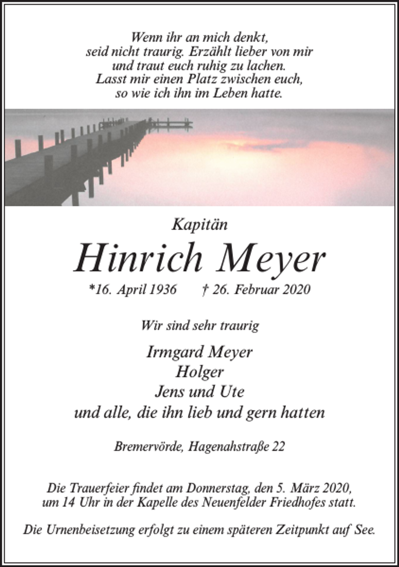 <p>Wenn ihr an mich denkt,<br />seid nicht traurig. Erzählt lieber von mir<br />und traut euch ruhig zu lachen.<br />Lasst mir einen Platz zwischen euch,<br />so wie ich ihn im Leben hatte.</p><p>Kapitän</p><p>Hinrich Meyer<br />*16. April 1936</p><p>† 26. Februar 2020</p><p>Wir sind sehr traurig</p><p>Irmgard Meyer<br />Holger<br />Jens und Ute<br />und alle, die ihn lieb und gern hatten<br />Bremervörde, Hagenahstraße 22<br />Die Trauerfeier findet am Donnerstag, den 5. März 2020,<br />um 14 Uhr in der Kapelle des Neuenfelder Friedhofes statt.<br />Die Urnenbeisetzung erfolgt zu einem späteren Zeitpunkt auf See.</p>