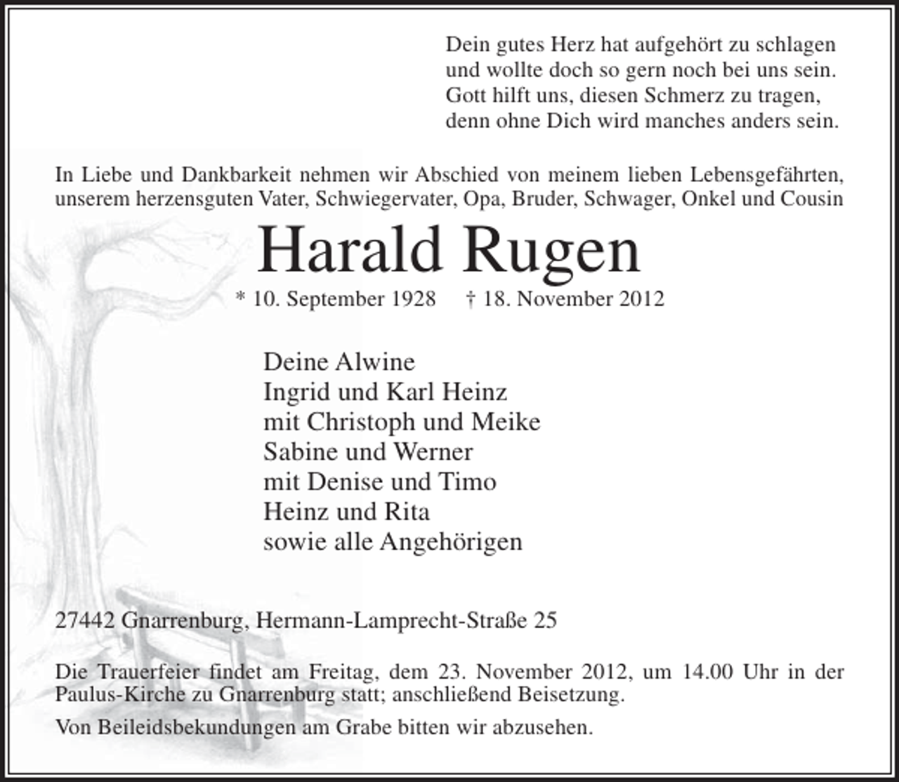 <p>Dein gutes Herz hat aufgehört zu schlagen<br />und wollte doch so gern noch bei uns sein.<br />Gott hilft uns, diesen Schmerz zu tragen,<br />denn ohne Dich wird manches anders sein.<br />In Liebe und Dankbarkeit nehmen wir Abschied von meinem lieben Lebensgefährten,<br />unserem herzensguten Vater, Schwiegervater, Opa, Bruder, Schwager, Onkel und Cousin</p><p>Harald Rugen<br />* 10. September 1928</p><p>† 18. November 2012</p><p>Deine Alwine<br />Ingrid und Karl Heinz<br />mit Christoph und Meike<br />Sabine und Werner<br />mit Denise und Timo<br />Heinz und Rita<br />sowie alle Angehörigen<br />27442 Gnarrenburg, Hermann-Lamprecht-Straße 25<br />Die Trauerfeier findet am Freitag, dem 23. November 2012, um 14.00 Uhr in der<br />Paulus-Kirche zu Gnarrenburg statt; anschließend Beisetzung.<br />Von Beileidsbekundungen am Grabe bitten wir abzusehen.</p>