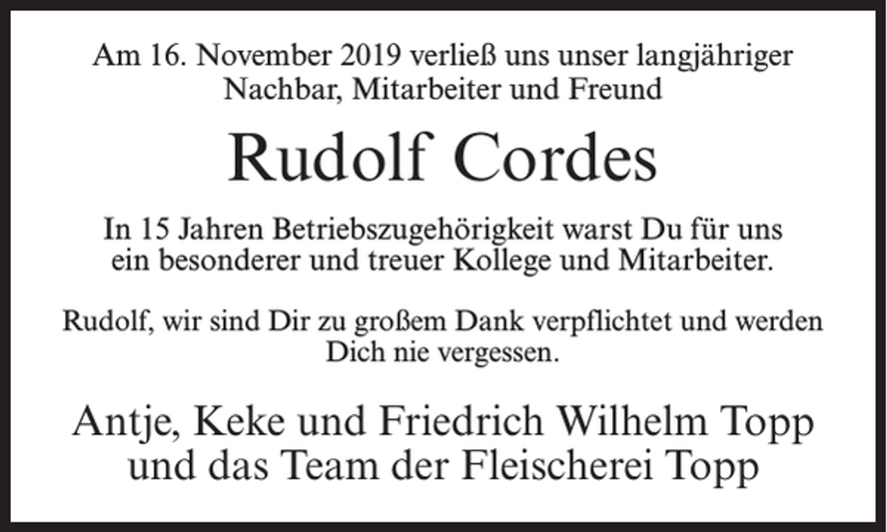 <p>Am 16. November 2019 verließ uns unser langjähriger<br />Nachbar, Mitarbeiter und Freund</p><p>Rudolf Cordes<br />In 15 Jahren Betriebszugehörigkeit warst Du für uns<br />ein besonderer und treuer Kollege und Mitarbeiter.<br />Rudolf, wir sind Dir zu großem Dank verpflichtet und werden<br />Dich nie vergessen.</p><p>Antje, Keke und Friedrich Wilhelm Topp<br />und das Team der Fleischerei Topp</p>