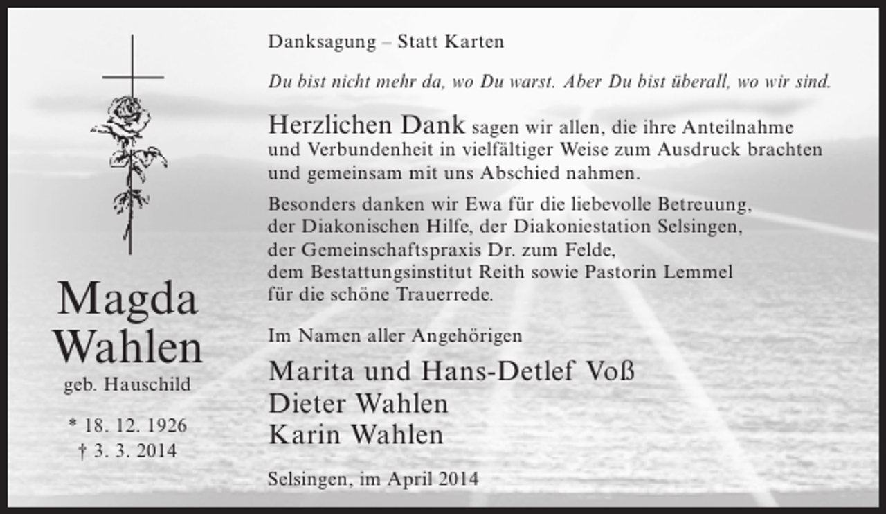 <p>Danksagung – Statt Karten<br />Du bist nicht mehr da, wo Du warst. Aber Du bist überall, wo wir sind.</p><p>Herzlichen Dank sagen wir allen, die ihre Anteilnahme</p><p>und Verbundenheit in vielfältiger Weise zum Ausdruck brachten<br />und gemeinsam mit uns Abschied nahmen.</p><p>Magda<br />Wahlen<br />geb. Hauschild<br />* 18. 12. 1926<br />† 3. 3. 2014</p><p>Besonders danken wir Ewa für die liebevolle Betreuung,<br />der Diakonischen Hilfe, der Diakoniestation Selsingen,<br />der Gemeinschaftspraxis Dr. zum Felde,<br />dem Bestattungsinstitut Reith sowie Pastorin Lemmel<br />für die schöne Trauerrede.<br />Im Namen aller Angehörigen</p><p>Marita und Hans-Detlef Voß<br />Dieter Wahlen<br />Karin Wahlen<br />Selsingen, im April 2014</p>