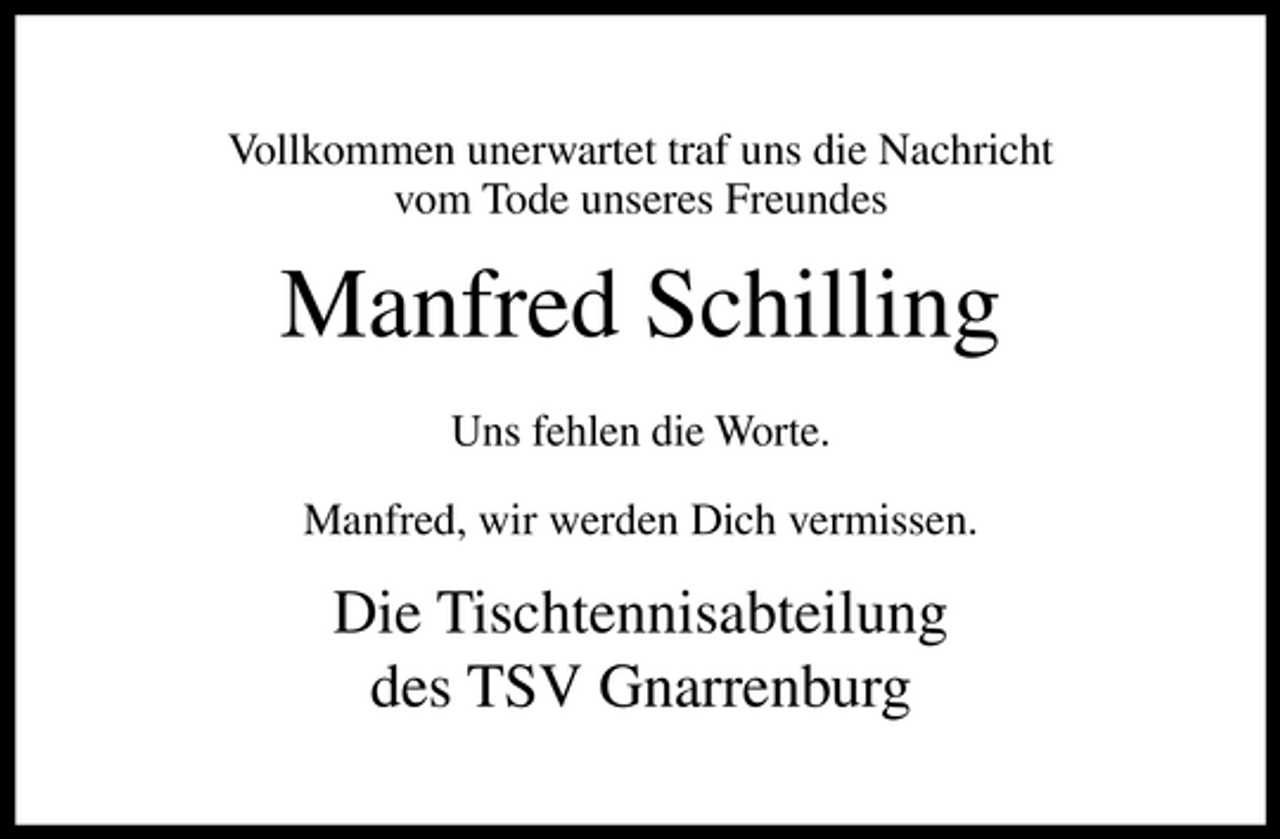 <p>Vollkommen unerwartet traf uns die Nachricht vom Tode unseres Freundes</p><p>Manfred Schilling<br />Uns fehlen die Worte. Manfred, wir werden Dich vermissen.</p><p>Die Tischtennisabteilung des TSV Gnarrenburg</p>