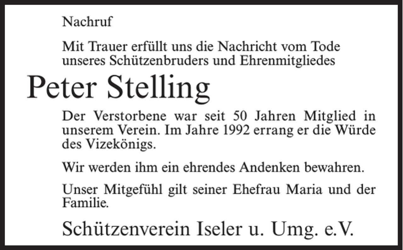 <p>Nachruf<br />Mit Trauer erfüllt uns die Nachricht vom Tode<br />unseres Schützenbruders und Ehrenmitgliedes</p><p>Peter Stelling</p><p>Der Verstorbene war seit 50 Jahren Mitglied in<br />unserem Verein. Im Jahre 1992 errang er die Würde<br />des Vizekönigs.<br />Wir werden ihm ein ehrendes Andenken bewahren.<br />Unser Mitgefühl gilt seiner Ehefrau Maria und der<br />Familie.</p><p>Schützenverein Iseler u. Umg. e.V.</p>