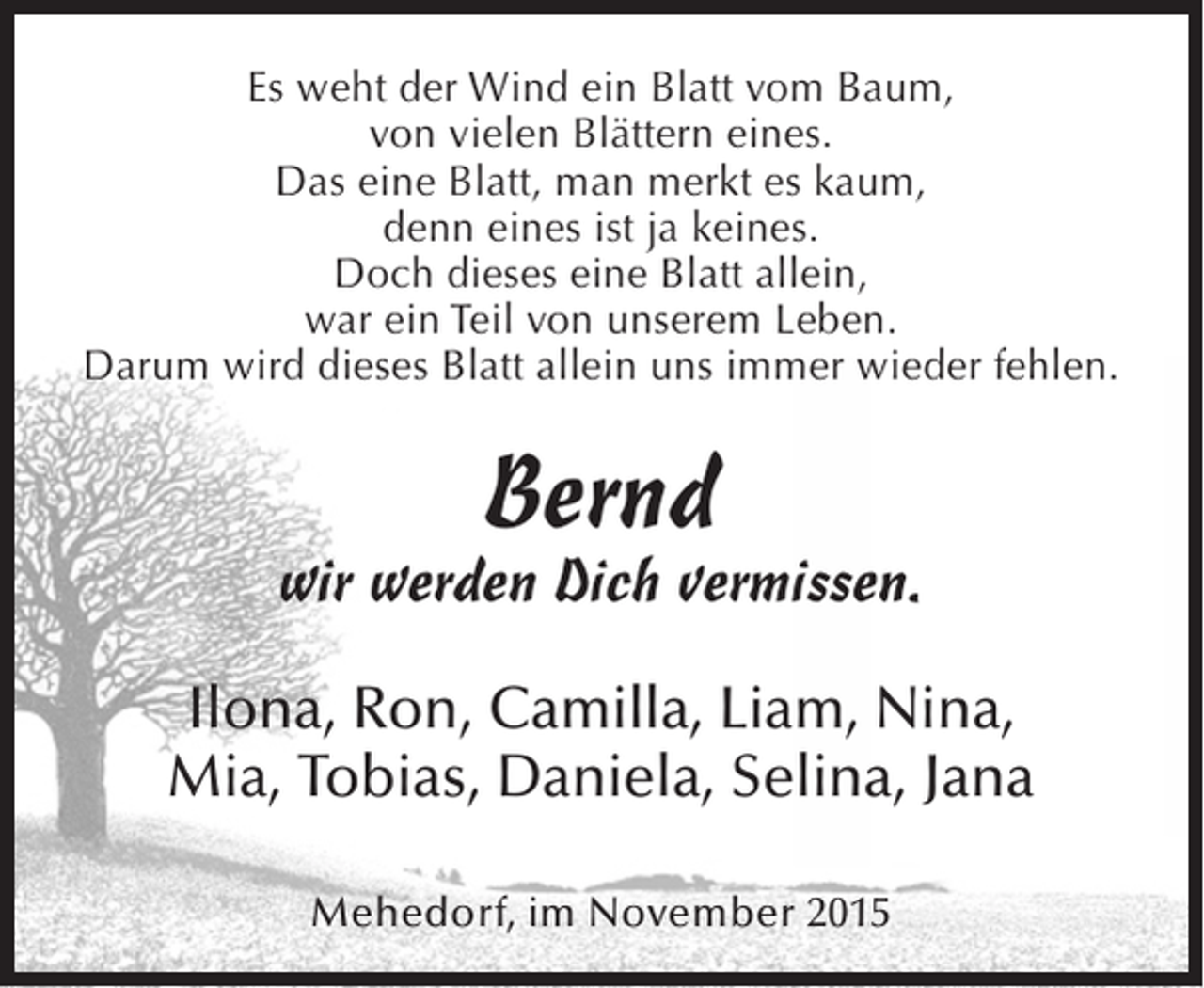 <p>Es weht der Wind ein Blatt vom Baum,<br />von vielen Blättern eines.<br />Das eine Blatt, man merkt es kaum,<br />denn eines ist ja keines.<br />Doch dieses eine Blatt allein,<br />war ein Teil von unserem Leben.<br />Darum wird dieses Blatt allein uns immer wieder fehlen.</p><p>Bernd</p><p>wir werden Dich vermissen.<br />Ilona, Ron, Camilla, Liam, Nina,<br />Mia, Tobias, Daniela, Selina, Jana<br />Mehedorf, im November 2015</p>