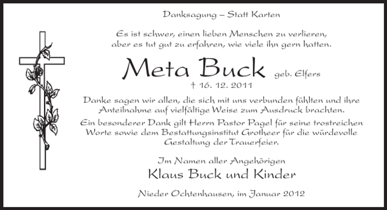 <p>Danksagung – Statt Karten<br />Es ist schwer, einen lieben Menschen zu verlieren,<br />aber es tut gut zu erfahren, wie viele ihn gern hatten.</p><p>Meta Buck</p><p>geb. Elfers<br />† 16. 12. 2011<br />Danke sagen wir allen, die sich mit uns verbunden fühlten und ihre<br />Anteilnahme auf vielfältige Weise zum Ausdruck brachten.<br />Ein besonderer Dank gilt Herrn Pastor Pagel für seine trostreichen<br />Worte sowie dem Bestattungsinstitut Grotheer für die würdevolle<br />Gestaltung der Trauerfeier.<br />Im Namen aller Angehörigen</p><p>Klaus Buck und Kinder<br />Nieder Ochtenhausen, im Januar 2012</p>