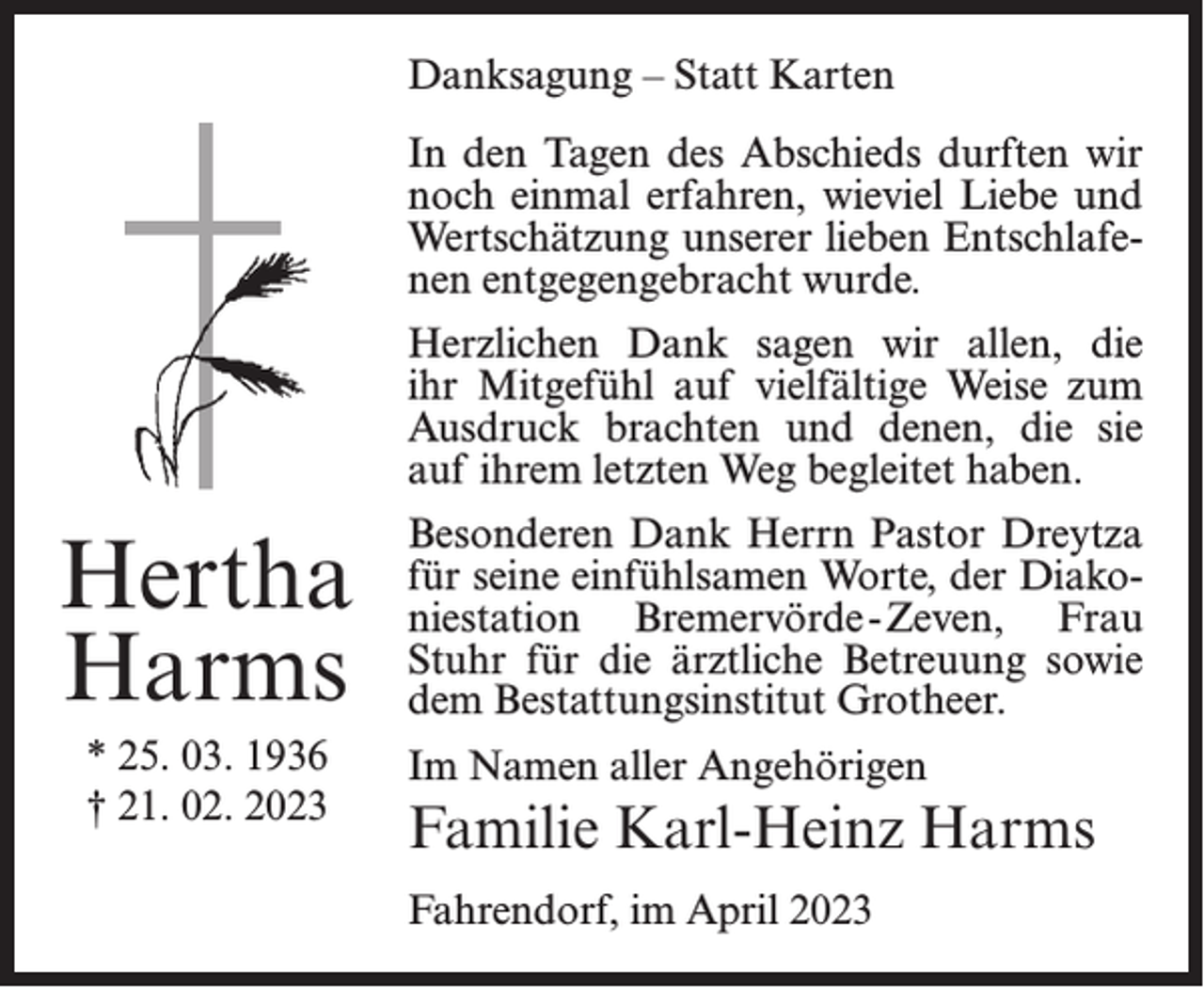 <p>Danksagung – Statt Karten<br />In den Tagen des Abschieds durften wir<br />noch einmal erfahren, wieviel Liebe und<br />Wertschätzung unserer lieben Entschlafenen entgegengebracht wurde.<br />Herzlichen Dank sagen wir allen, die<br />ihr Mitgefühl auf vielfältige Weise zum<br />Ausdruck brachten und denen, die sie<br />auf ihrem letzten Weg begleitet haben.</p><p>Hertha<br />Harms<br />* 25. 03. 1936<br />† 21. 02. 2023</p><p>Besonderen Dank Herrn Pastor Dreytza<br />für seine einfühlsamen Worte, der Diakoniestation Bremervörde -Zeven, Frau<br />Stuhr für die ärztliche Betreuung sowie<br />dem Bestattungsinstitut Grotheer.<br />Im Namen aller Angehörigen</p><p>Familie Karl-Heinz Harms<br />Fahrendorf, im April 2023</p>