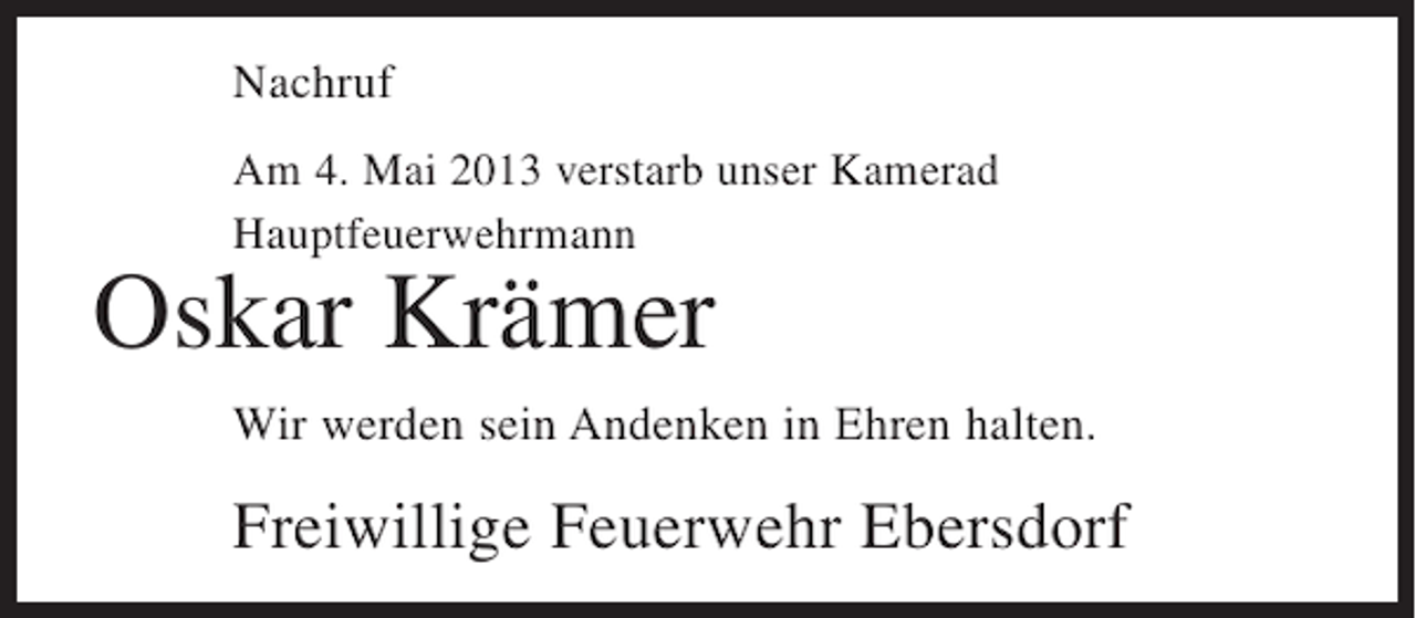 <p>Nachruf<br />Am 4. Mai 2013 verstarb unser Kamerad<br />Hauptfeuerwehrmann</p><p>Oskar Krämer</p><p>Wir werden sein Andenken in Ehren halten.</p><p>Freiwillige Feuerwehr Ebersdorf</p>