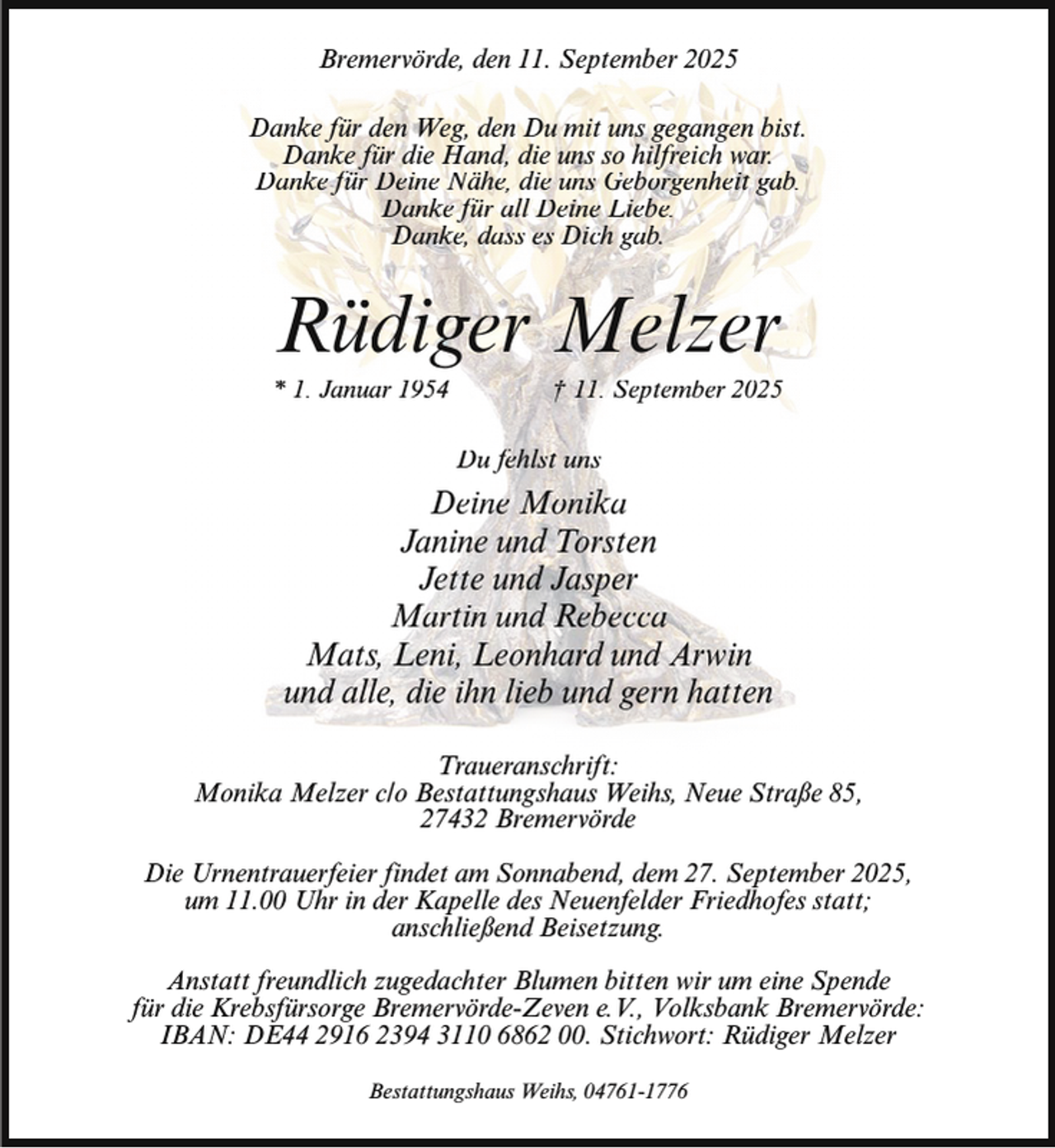 <p>Bremervörde, den 11. September 2025<br />Danke für den Weg, den Du mit uns gegangen bist.<br />Danke für die Hand, die uns so hilfreich war.<br />Danke für Deine Nähe, die uns Geborgenheit gab.<br />Danke für all Deine Liebe.<br />Danke, dass es Dich gab.</p><p>Rüdiger Melzer</p><p>* 1. Januar 1954</p><p>† 11. September 2025</p><p>Du fehlst uns</p><p>Deine Monika<br />Janine und Torsten<br />Jette und Jasper<br />Martin und Rebecca<br />Mats, Leni, Leonhard und Arwin<br />und alle, die ihn lieb und gern hatten<br />Traueranschrift:<br />Monika Melzer c/o Bestattungshaus Weihs, Neue Straße 85,<br />27432 Bremervörde<br />Die Urnentrauerfeier findet am Sonnabend, dem 27. September 2025,<br />um 11.00 Uhr in der Kapelle des Neuenfelder Friedhofes statt;<br />anschließend Beisetzung.<br />Anstatt freundlich zugedachter Blumen bitten wir um eine Spende<br />für die Krebsfürsorge Bremervörde-Zeven e.V., Volksbank Bremervörde:<br />IBAN: DE44 2916 2394 3110 6862 00. Stichwort: Rüdiger Melzer<br />Bestattungshaus Weihs, 04761-1776</p>