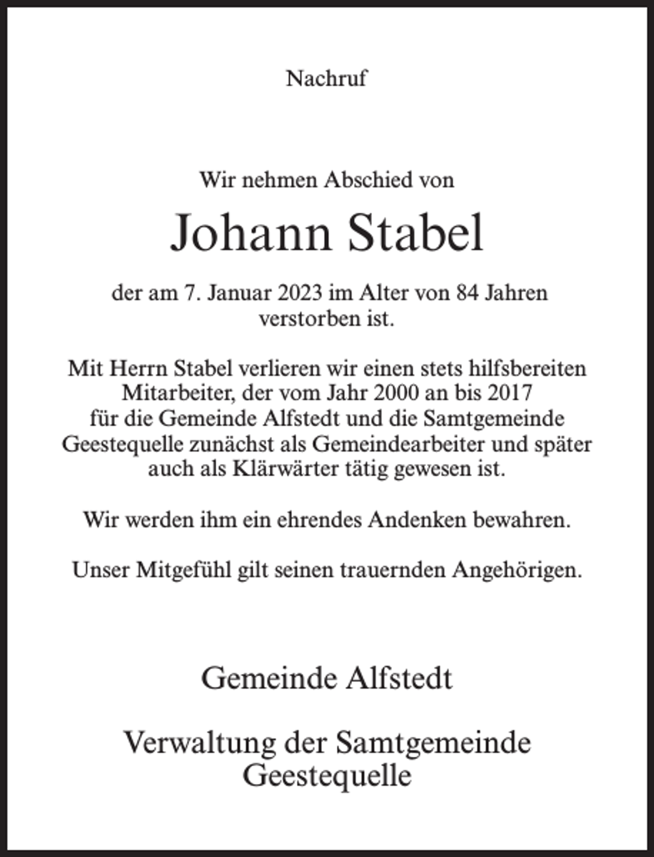 <p>Nachruf</p><p>Wir nehmen Abschied von</p><p>Johann Stabel<br />der am 7. Januar 2023 im Alter von 84 Jahren<br />verstorben ist.<br />Mit Herrn Stabel verlieren wir einen stets hilfsbereiten<br />Mitarbeiter, der vom Jahr 2000 an bis 2017<br />für die Gemeinde Alfstedt und die Samtgemeinde<br />Geestequelle zunächst als Gemeindearbeiter und später<br />auch als Klärwärter tätig gewesen ist.<br />Wir werden ihm ein ehrendes Andenken bewahren.<br />Unser Mitgefühl gilt seinen trauernden Angehörigen.</p><p>Gemeinde Alfstedt<br />Verwaltung der Samtgemeinde<br />Geestequelle</p>