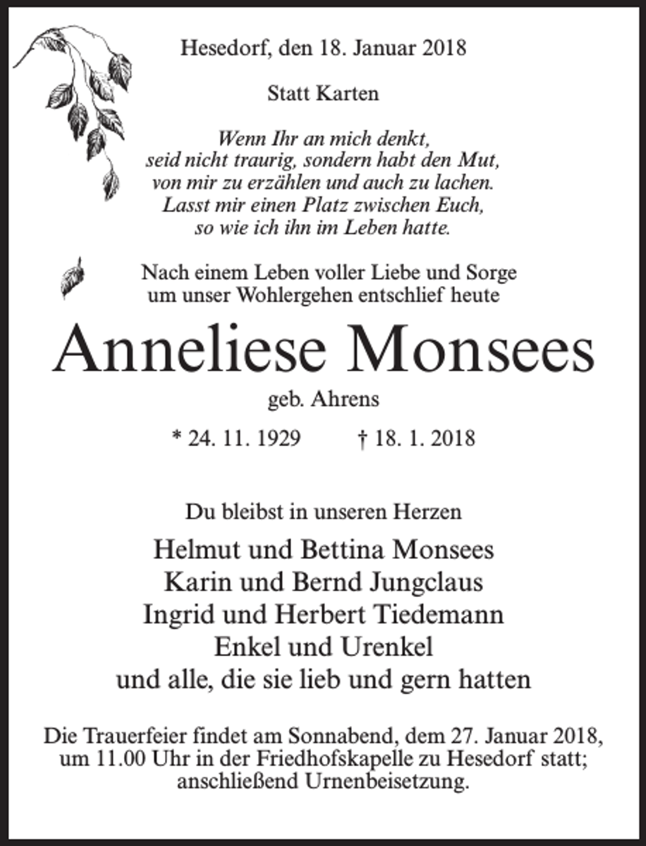 <p>Hesedorf, den 18. Januar 2018<br />Statt Karten<br />Wenn Ihr an mich denkt,<br />seid nicht traurig, sondern habt den Mut,<br />von mir zu erzählen und auch zu lachen.<br />Lasst mir einen Platz zwischen Euch,<br />so wie ich ihn im Leben hatte.<br />Nach einem Leben voller Liebe und Sorge<br />um unser Wohlergehen entschlief heute</p><p>Anneliese Monsees<br />geb. Ahrens</p><p>* 24. 11. 1929 † 18. 1. 2018<br />Du bleibst in unseren Herzen</p><p>Helmut und Bettina Monsees<br />Karin und Bernd Jungclaus<br />Ingrid und Herbert Tiedemann<br />Enkel und Urenkel<br />und alle, die sie lieb und gern hatten<br />Die Trauerfeier findet am Sonnabend, dem 27. Januar 2018,<br />um 11.00 Uhr in der Friedhofskapelle zu Hesedorf statt;<br />anschließend Urnenbeisetzung.</p>