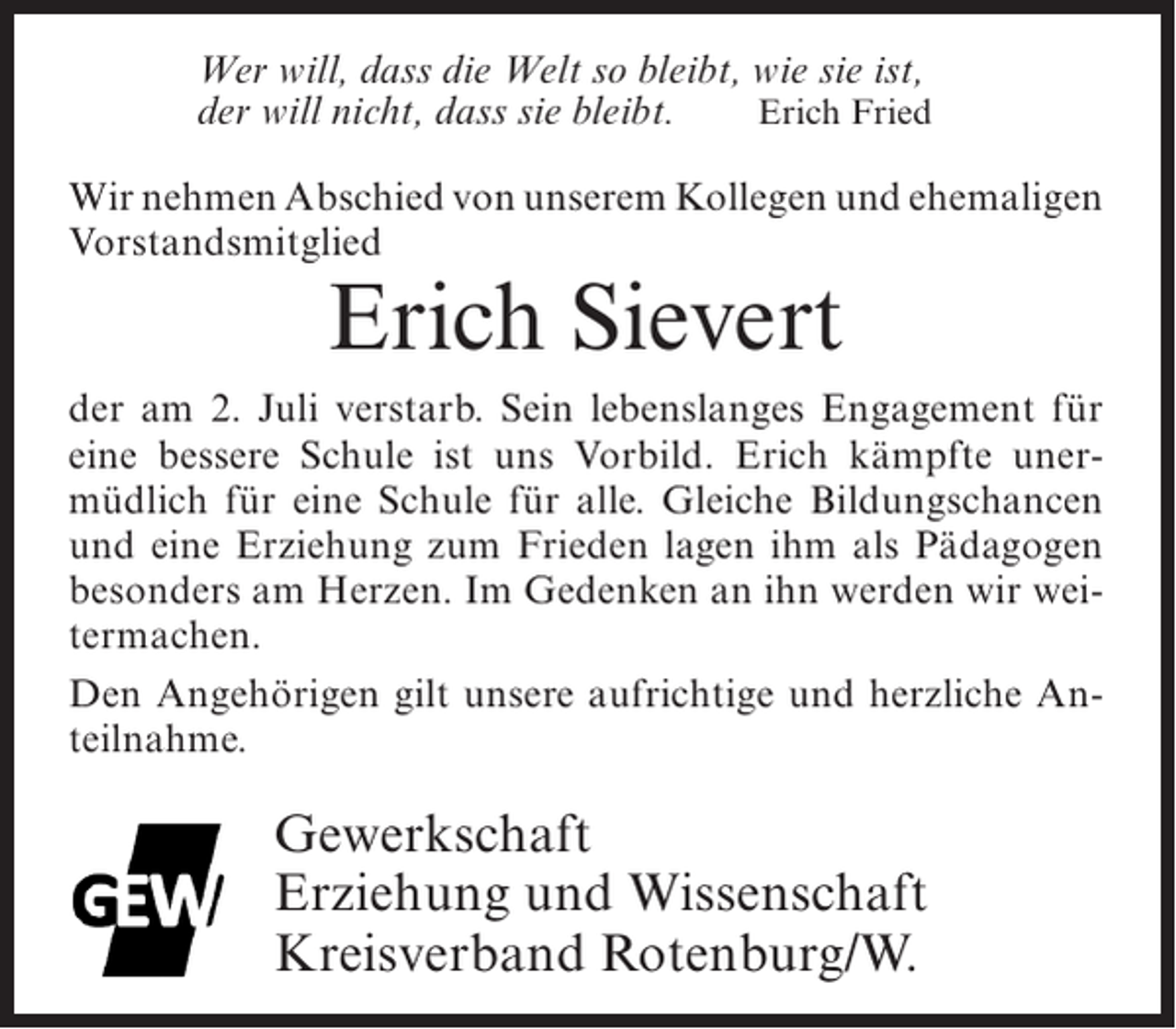 <p>Wer will, dass die Welt so bleibt, wie sie ist,<br />der will nicht, dass sie bleibt.<br />Erich Fried<br />Wir nehmen Abschied von unserem Kollegen und ehemaligen<br />Vorstandsmitglied</p><p>Erich Sievert</p><p>der am 2. Juli verstarb. Sein lebenslanges Engagement für<br />eine bessere Schule ist uns Vorbild. Erich kämpfte unermüdlich für eine Schule für alle. Gleiche Bildungschancen<br />und eine Erziehung zum Frieden lagen ihm als Pädagogen<br />besonders am Herzen. Im Gedenken an ihn werden wir weitermachen.<br />Den Angehörigen gilt unsere aufrichtige und herzliche Anteilnahme.</p><p>Gewerkschaft<br />Erziehung und Wissenschaft<br />Kreisverband Rotenburg/W.</p>