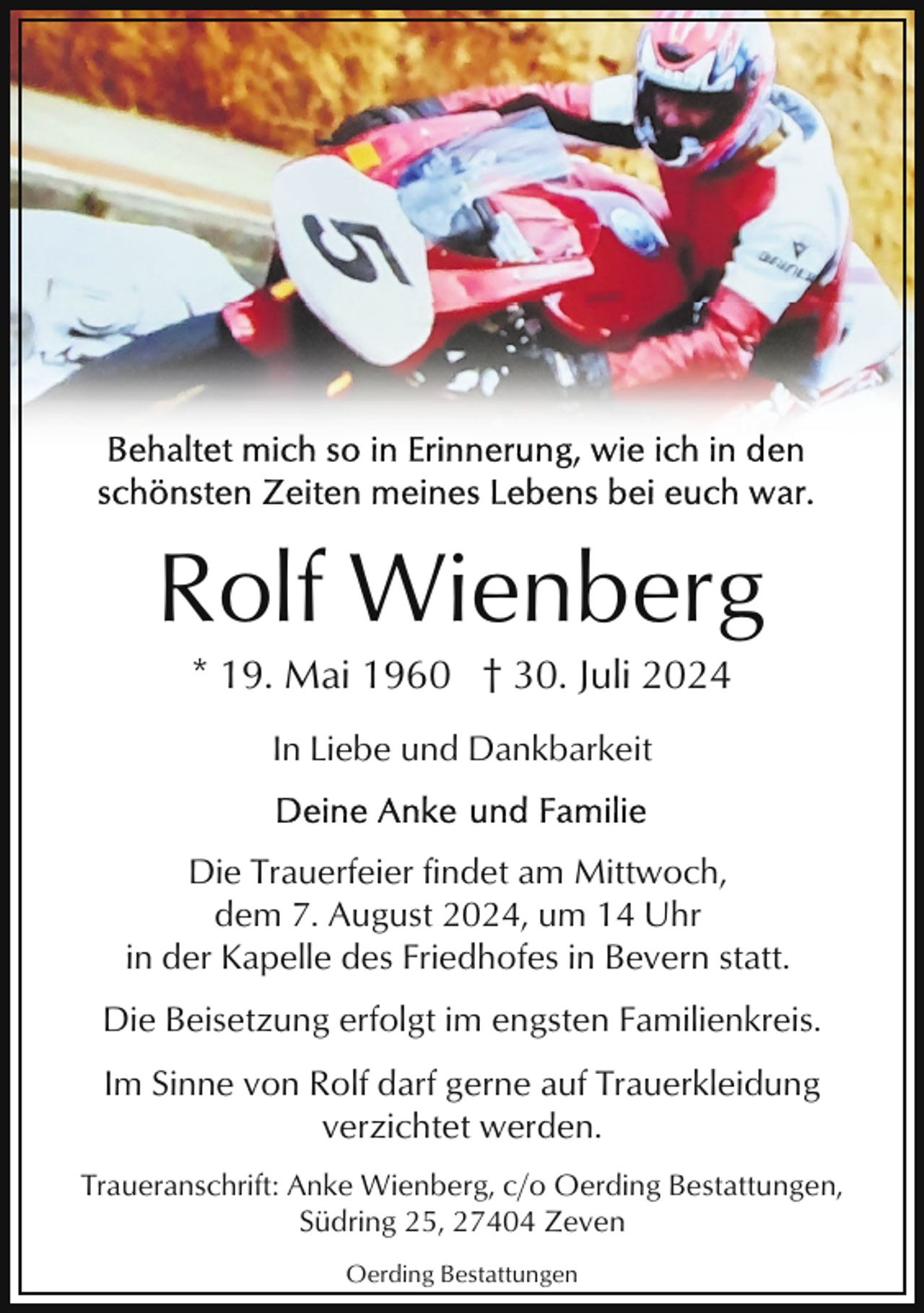 <p>Rolf Wienberg<br />* 19. Mai 1960 † 30. Juli 2024<br />In Liebe und Dankbarkeit</p><p>Die Trauerfeier findet am Mittwoch,<br />dem 7. August 2024, um 14 Uhr<br />in der Kapelle des Friedhofes in Bevern statt.<br />Die Beisetzung erfolgt im engsten Familienkreis.<br />Im Sinne von Rolf darf gerne auf Trauerkleidung<br />verzichtet werden.<br />Traueranschrift: Anke Wienberg, c/o Oerding Bestattungen,<br />Südring 25, 27404 Zeven<br />Oerding Bestattungen</p>