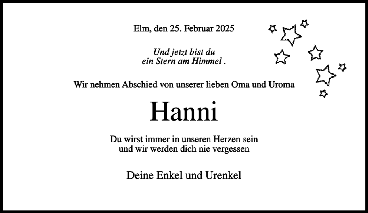 <p>Elm, den 25. Februar 2025<br />Und jetzt bist du<br />ein Stern am Himmel .<br />Wir nehmen Abschied von unserer lieben Oma und Uroma</p><p>Hanni<br />Du wirst immer in unseren Herzen sein<br />und wir werden dich nie vergessen</p><p>Deine Enkel und Urenkel</p>