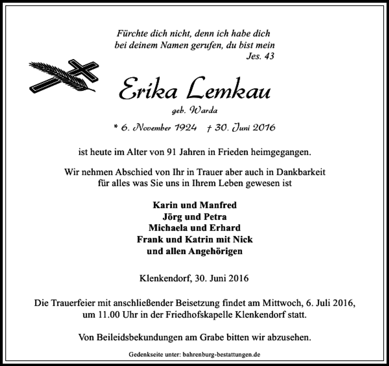 <p>Fürchte dich nicht, denn ich habe dich<br />bei deinem Namen gerufen, du bist mein<br />Jes. 43</p><p>Erika Lemkau<br />geb. Warda</p><p>* 6. November 1924 † 30. Juni 2016<br />ist heute im Alter von 91 Jahren in Frieden heimgegangen.<br />Wir nehmen Abschied von Ihr in Trauer aber auch in Dankbarkeit<br />für alles was Sie uns in Ihrem Leben gewesen ist<br />Karin und Manfred<br />Jörg und Petra<br />Michaela und Erhard<br />Frank und Katrin mit Nick<br />und allen Angehörigen<br />Klenkendorf, 30. Juni 2016<br />Die Trauerfeier mit anschließender Beisetzung findet am Mittwoch, 6. Juli 2016,<br />um 11.00 Uhr in der Friedhofskapelle Klenkendorf statt.<br />Von Beileidsbekundungen am Grabe bitten wir abzusehen.<br />Gedenkseite unter: bahrenburg-bestattungen.de</p>